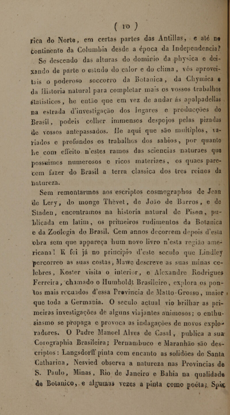 ('*) rica do Norte, em certas partes das Anlillas, e até ne Continente da Columbia desde a época da Independência? Sc descendo das alturas do domínio da physica e dei- xando de parle o estudo do calor e do clima , vós aprovei- tais o poderoso soccorro da Botânica, da Chymica e da Historia natural paia completar mais os vossos trabalhos êtatislicos, he então que em vez de andarás apalpadellas na estrada ^investigação dos lugares e producções do Braeil, podeis colher immensos despojos pelas piza das ile vossos antepassados- He aqui que são múltiplos, va- riados e profundos os trabalhos dos sábios, por quanto he com effeito n'estes ramos das sciencias naiuraes qua possuímos numerosos e ricos materiacs, os quacs pare- cem fazer do Brasil a terra clássica dos Ires reinos da toalureza. Sem remontarmos aos escriplos cosmcgraphos de Jean de Lery, do monge Thevet, de João de Barros, e de Staden, encontramos na historia natural do Pison, pu- LHcada em latim, os primeiros rudimentos da Botânica e da Zoologia do Brasil. Cem annos decorrem depois d'esla obra sem que appareça hum novo livro n'esl3 região ame- ricana! E foi já no principio d'c3lc século que Lindley percorreo as suas costas, Mawc descreve as suas minas ce- lebres , Koster visita o interior, e Alexandre Rodrigues Ferreira, chamado o ílumboldt Brasileiro, explora os pon- tos mais recuados d'essa Frtvincia de Mallo-Grosso, maior i que toda a Germânia. O século actual vio brilhar as pri- meiras investigações de alguns viajantes animosos; o eníhu- siasmo se propaga e provoca as indagações de novos explo- radores* O Padre Manoel Alves de Casal, publica a sua Corographia Brasileira; Pernambuco e Maranhão são des- criptos: LangsdorfT pinta com encanto as solidões de Santa Catharioa, Nesvied observa a natureza nas Províncias de S. Paulo, Minas, Rio de Janeiro e Bahia na qualidade 4s Botânico, e algumas vezes a pinta como poeta; Spi*