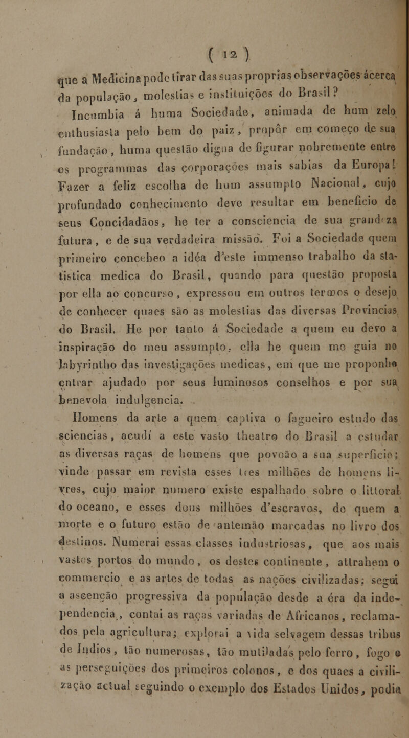 ( >2) que a Medicina pode lirar das suas próprias observações acerca da população, moléstia* e instituições do Brasil ? Incumbia á huma Sociedade, animada de hum zelo cnlhusiasla pelo bem do paiz, propor cm começo de sua fundação, huma questão digna de figurar nobremente entre os programmas das corporações mais sabias da Europa! Fazer a feliz escolha de hum assumpto Nacional, cujo profundado conhecimento deve resultar em beneficio àt seus Concidadãos, he ter o consciência de sua grandeza futura , e de sua verdadeira missão. Foi a Sociedade quem primeiro çoncebeo a idéa doeste immenso trabalho da sla- tistica medica do Brasil, quando para questão proposta por ella ao concurso, expressou em outros tenros o desejo de conhecer quaes são as moléstias das diversas Províncias do Brasil. He por tanto á Sociedade a quem eu devo a inspiração do meu assumpto, cila he quem mo guia no labyrintho das investigações medicas, em que me proponho entrar ajudado por seus luminosos conselhos e por sua benévola indulgência. Homens da arle a quem captiva o fagueiro estudo das sciencias , acudi a este vaslo lheatr© do Brasil a estudar as diversas raças de homens que povoão a sua superfície; \inde passar em revista esses t<es milhões de homens li- vres, cujo maior numero existe espalhado sobre o lilloral do oceano, e esses dous milhões d'escravos, de quem a morte e o futuro esíão de antemão marcadas no livro dos d Unos. Numerai essas classes industriocas, que aos mais vastos portos do mundo, os destes continente, allrahem o commercio e as artes de todas as nações civilizadas; secai a aseenção progressiva da população desde a era da inde- pendência., contai as raças variadas de Africanos, reclama- dos pela agricultura; explorai a \ida selvagem dessas tribus de índios, Ião numerosas, Ião mutiladas pelo ferro, fogo e as perseguições dos primeiros colonos , e dos quacs a civili- zação actual teguindo o exemplo dos Estados Unidos, podia