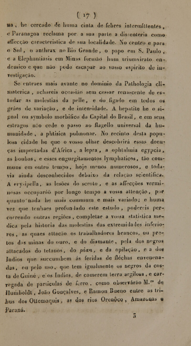 ttâ , he cercado de huma cinta de febres inlermíltenles , o Paranagoa reclama por a sua parle a disenteria como tfflecção característica de sua localidade. No centro e para o Sn I ^ o anihrax no Rio Grande, o popo em S. Paulo, c a Elephaníiasis em !\Iin^s formão bum triumviralo en- deatico e que não podo encapar ao vosso espirito de ia- Testiiiacao. Se enlraes mais ovante no domínio da Palhologia cli- matérica , achareis occasião sem cessar reoâscente de es- tudar as moléstias da pelle 9 e do fígado em lodos o* gráos de variação, e de intensidade. À hepatite he o si- gnal ou symbolo morbiíico da Capital do Brasil, e em seus estragos nío cede o passo ao ila^ello universal da hu- manidade , a phlisica pulmonar. No recinlo desta popu- losa cidade he que o vosso olhar descobrirá essas doeu* eas importadas d'Africa , a lepra , a ophlalmia egypcia , as boubas, e esses engurgitameolos lymphaticosf tão com- muns cm outro tempo, hoje m^nos numerosos, e toda- via ainda desconhecidos debaixo da relação scíentiíica. A «ry>ipella, as lesões do scroto , e as aíTecções vermi- iiosas oceuparóõ por longo tempo a vossa attenção , puc1 quanto nada he maia cuiiiinuin e mais variado; e huma vez que Iciihaes profundado este estudo , poder» is per- correndo outras regiões , completar a vossa statislica me- dica pela historia das moléstias das extremidades inferio- res , as quaes citação os trabalhadores brancos, ou pra- tos d;»s minas do ouro, e do diamante, peU dos negros allacados do lelanos, do pian, e da opifação , e a dos índios que suecumbem as feridas de íléçhas envenena- das, ou pelo uso, que tem igualmente os negros da cos- ta de Guiné , e os índios, de comerem terra argilosa , e car- regada de partículas de forro , como observarão M. de Jlumboldt, João Gonçalves, e Piamou Bueno entre as tri~ tus dos Oltomaquis, as dos rios Oreaôco , Axuazooas o parada. ti