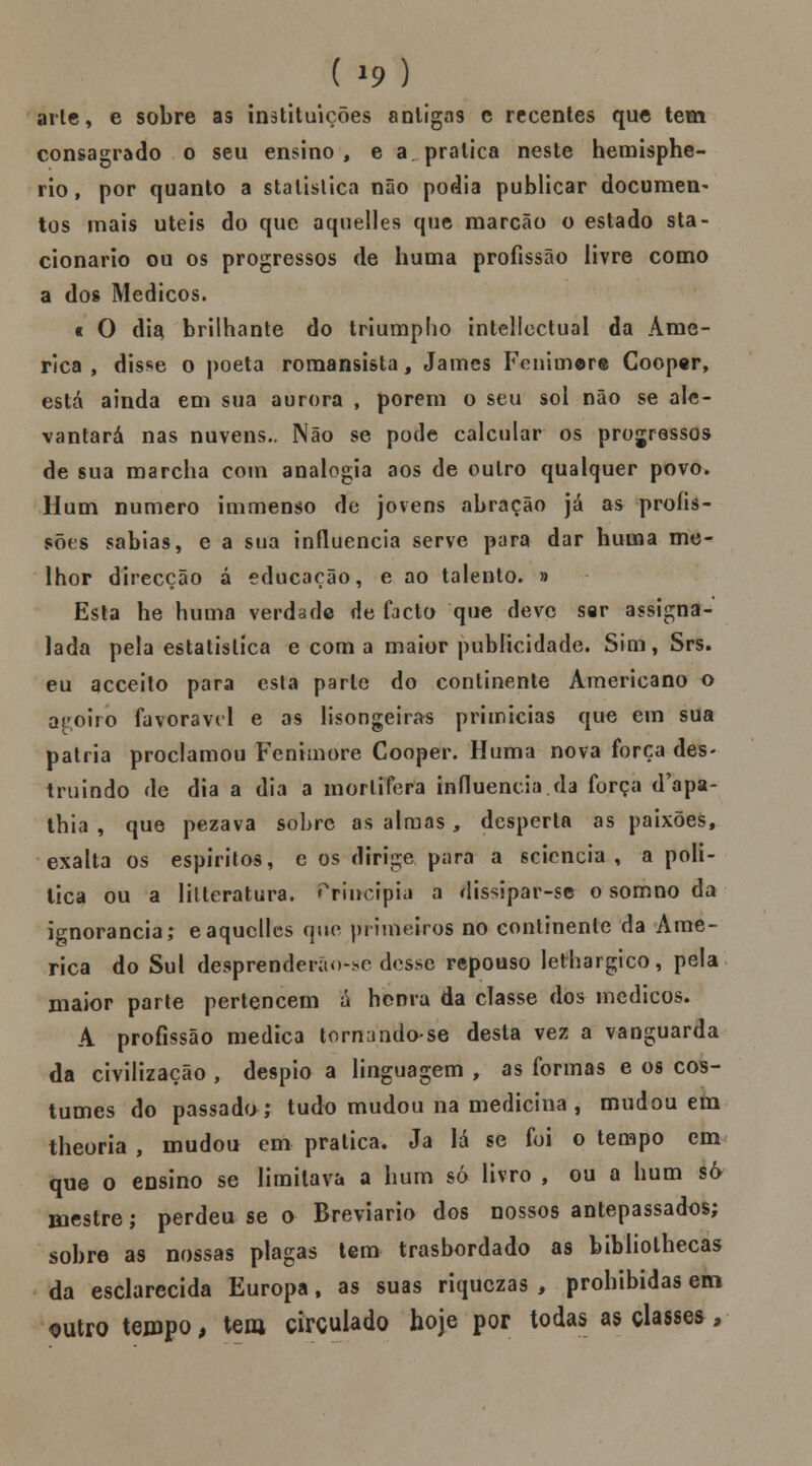 arte, e sobre as instituições antigas c recentes que tem consagrado o seu ensino , e a pratica neste hemisphe- rio, por quanto a stalislica não podia publicar documen- tos mais úteis do que aquelles que marcão o estado sta- cionario ou os progressos de huma profissão livre como a dos Médicos. c O di$ brilhante do triumplio intellectual da Ame- rica , disse o poeta romansista, James Fenimore Cooper, está ainda em sua aurora , porem o seu sol não se ale- vantará nas nuvens.. Não se pode calcular os progressos de sua marcha com analogia aos de outro qualquer povo. Hum numero immenso de jovens abração já as profis- sões sabias, e a sua influencia serve para dar huma me- lhor direcção á educação, e ao talento. » Esta he huma verdade de facto que deve ser assigna- lada pela estatística e com a maior publicidade. Sim, Srs. eu acceito para esta parle do continente Americano o aroiro favorável e as lisongeiras primícias que em sua pátria proclamou Fenimore Cooper. Huma nova força des- truindo de dia a dia a mortífera influencia da força d'apa- thia , que pezava sobre as almas 3 desperta as paixões, exalta os espíritos, e os dirige para a seiencia , a poli- tica ou a lilteratura. Priucípia a dissipar-se o somno da ignorância; eaquelles que primeiros no continente da Ame- rica do Sul desprenderao-hc desse repouso lethargico, pela maior parte pertencem á honra da classe dos médicos. A profissão medica tornando-se desta vez a vanguarda da civilização , despio a linguagem , as formas e os cos- tumes do passado; tudo mudou na medicina , mudou em theoria , mudou em pratica. Ja lá se foi o tempo cm que o ensino se limitava a hum só livro , ou a hum só mestre; perdeu se o Breviário dos nossos antepassados; sobre as nossas plagas tem trasbordado as bibliothecas da esclarecida Europa, as suas riquezas , prohibidas em outro tempo > tem circulado hoje por todas as classes,