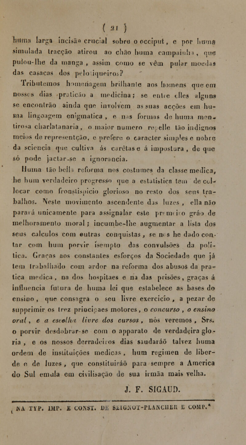 (ai ) tlttítia larga Incisão crucial sobro o ócciptrt, e por huma simulada tracção alirou ao chão b ura a campainha, que puíou-lhe da manga , assim como se vêm pular moedas das casacas dos pelotiqueiros? Tributemos homenagem brilbanle aos homens que em nossos dias praticão a medicina; se entre tiles alguns se encontrão ainda que involvem as suas acções em hu- ma lingoagem enigmática , e ns formas de huma men- tirosa charlalanaria , o maior numero ropelle tão indianos meios de representção, e prefere o caracter simples e nobre da sciencia que cultiva ás caretas e á impostura, de que só pode jactar-se a ignorância. Huma tãobeíli reforma nos costumes da classe medica, he bum verdadeiro progresso que a estatística tem de cul- locar como froaslispicio glorioso no reslo dos seus tra- balhos. Neste movimento ascendente das luzes , ella não parará unicamente para assignalar este premeiro gráo de melhoramento moral; incumbe-lhe augmenlar a lista dos seus cálculos com outras conquistas, *e n< s he dado con- tar com hum porvir isempto das convulsõeis da polí- tica. Graças aos constantes esforços da Sociedade que já tem trabalhado com ardor na reforma dos abusos da pra- tica medica, na dos hospitaes e na das prisões, graças á influencia futura de huma lei que estabelece as bases do ensino , que consagra o seu livre exercício , a pezar de supprimir os trez prioci;:aes motores, o concurso , o ensino oral, e a escolha livre dos cursos, nós veremos , Srs. o porvir desdobrar-se com o apparato de verdadeira glo- ria , e os nossos derradeiros dias saudaiáõ talvez huma ordem de instituições medicas , hum regimen de liber- de o de luzes , que constituído para sempre a America do Sul emula em cnilisação de sua irmãa mais velha. J. F. SIGAUD. 4 M*Mh JSA TYP. 1MP. E COJSST. Dl SEIGJNOT-PLAHeHEK £ COMP.*