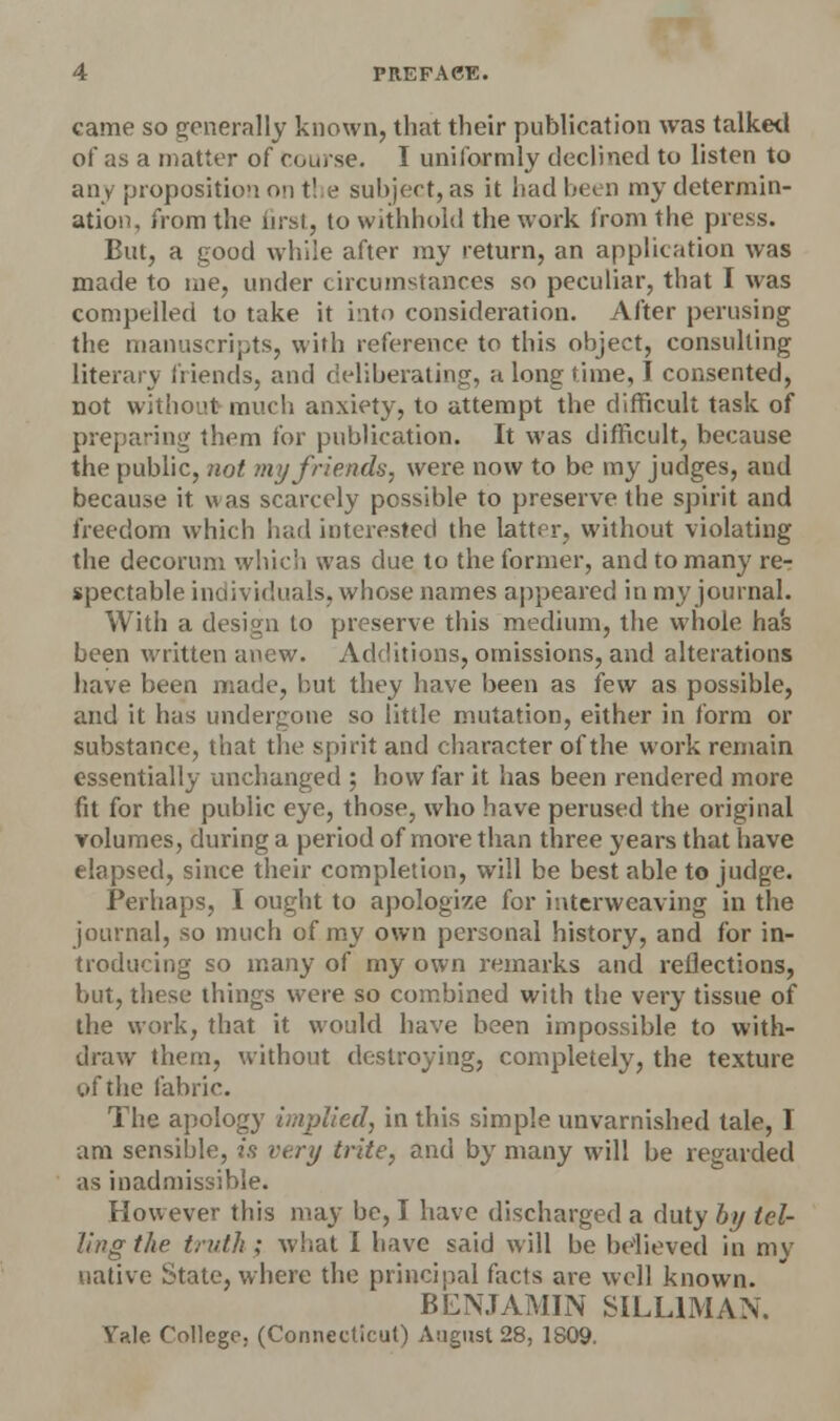 came so generally known, that their publication was talked of as a matter of course. I uniformly declined tu listen to any proposition on t! e subject,as it had been my determin- ation, from the first, to withhold the work from the press. But, a good while after my return, an application was made to me, under circumstances so peculiar, that I was compelled to take it into consideration. After perusing the manuscripts, with reference to this object, consulting literary friends, and deliberating, a long time, I consented, not without much anxiety, to attempt the difficult task of preparing them for publication. It was difficult, because the public, riot my friends, were now to be my judges, aud because it \\ as scarcely possible to preserve the spirit and freedom which had interested the latter, without violating the decorum which was due to the former, and to many re- spectable individuals, whose names appeared in my journal. With a design to preserve this medium, the whole has been written anew. Additions, omissions, and alterations have been made, but they have been as few as possible, and it has undergone so little mutation, either in form or substance, that the spirit and character of the work remain essentially unchanged ; how far it has been rendered more fit for the public eye, those, who have perused the original volumes, during a period of more than three years that have elapsed, since their completion, will be best able to judge. Perhaps, I ought to apologize for interweaving in the journal, so much of my own personal history, and for in- troducing so many of my own remarks and reflections, but, these things were so combined with the very tissue of the work, that it would have been impossible to with- draw them, without destroying, completely, the texture of the fabric. The apology implied, in this simple unvarnished tale, I am sensible, is very trite, and by many will be regarded as inadmissible. However this may be, T have discharged a duty by tel- ling the truth; what I have said will be believed in my native State, where the principal facts are well known. BENJAMIN SILL1MAN. Yale. College. (Connecticut) August 28. 1809.