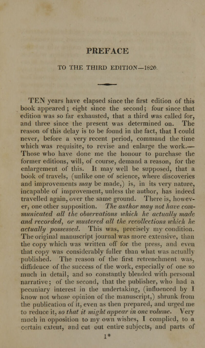TO THE THIRD EDITION—1820. TEN years have elapsed since the first edition of this book appeared; eight since the second; four since that edition was so far exhausted, that a third was called for, and three since the present was determined on. The reason of this delay is to be found in the fact, that I could never, before a very recent period, command the time which was requisite, to revise and enlarge the work.— Those who have done me the honour to purchase the former editions, will, of course, demand a reason, for the enlargement of this. It may well be supposed, that a book of travels, (unlike one of science, where discoveries and improvements may be made,) is, in its very nature, incapable of improvement, unless the author, has indeed travelled again, over the same ground. There is, howev- er, one other supposition. The author may not have com- municated all the observations ivhich he actually made and recorded, or mustered all the recollections which he actually possessed. This was, precisely my condition. The original manuscript journal was more extensive, than the copy which was written off for the press, and even that copy was considerably fuller than what was actually published. The reason of the first retrenchment was, diffidence of the success of the work, especially of one so much in detail, and so constantly blended with personal narrative; of the second, that the publisher, who had a pecuniary interest in the undertaking, (influenced by 1 know not whose opinion of the manuscript,) shrunk from the publication of it, even as then prepared, and urged me to reduce it, so that it might appear in one volume. \ery much in opposition to my own wishes, I complied, to a certain extent, and cut out entire subjects, and parts of 1*