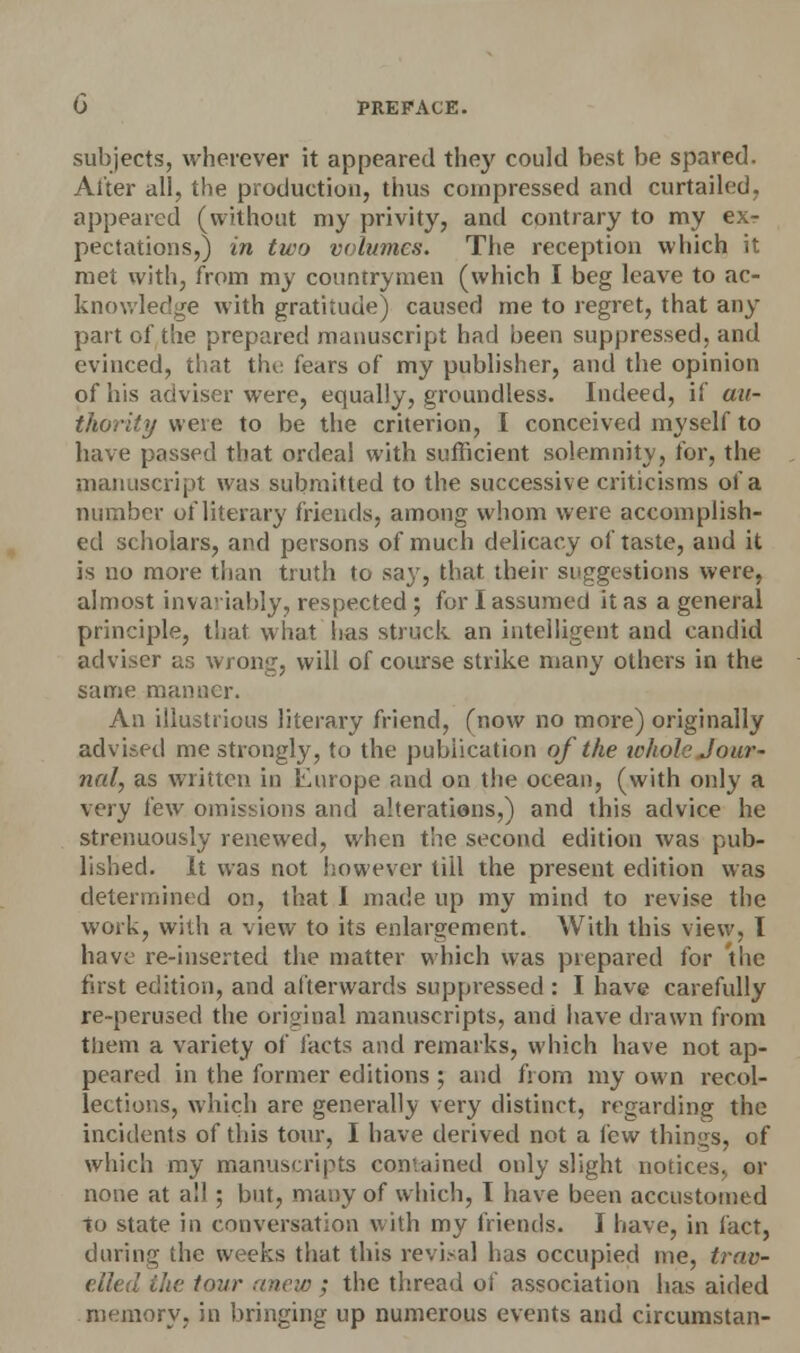 subjects, wherever it appeared they could best be spared. Alter all, the production, thus compressed and curtailed, appeared (without my privity, and contrary to my exr pectations,) in two volumes. The reception which it met with, from my countrymen (which I beg leave to ac- knowledge with gratitude) caused me to regret, that any part of the prepared manuscript had been suppressed, and evinced, that the fears of my publisher, and the opinion of his adviser were, equally, groundless. Indeed, if au- thority were to be the criterion, I conceived myself to have passed that ordeal with sufficient solemnity, for, the manuscript was submitted to the successive criticisms of a number of literary friends, among whom were accomplish- ed scholars, and persons of much delicacy of taste, and it is no more than truth to say, that their suggestions were, almost invariably, respected ; for I assumed it as a general principle, that what has struck an intelligent and candid adviser as wrong, will of course strike many others in the same manner. An illustrious literary friend, (now no more) originally advised me strongly, to the publication of the whole Jour- nal, as written in Europe and on the ocean, (with only a very few omissions and alterations,) and this advice he strenuously renewed, when the second edition was pub- lished. It was not however till the present edition was determined on, that I made up my mind to revise the work, with a view to its enlargement. With this view, I have re-inserted the matter which was prepared for the first edition, and afterwards suppressed : I have carefully re-perused the original manuscripts, and have drawn from them a variety of facts and remarks, which have not ap- peared in the former editions ; and from my own recol- lections, which are generally very distinct, regarding the incidents of this tour, I have derived not a few things, of which my manuscripts contained only slight notices, or none at all ; but, many of which, I have been accustomed to state in conversation with my friends. I have, in fact, during the weeks that this revisal has occupied me, trav- elled the tour anew ; the thread of association has aided memory, in bringing up numerous events and circumstan-