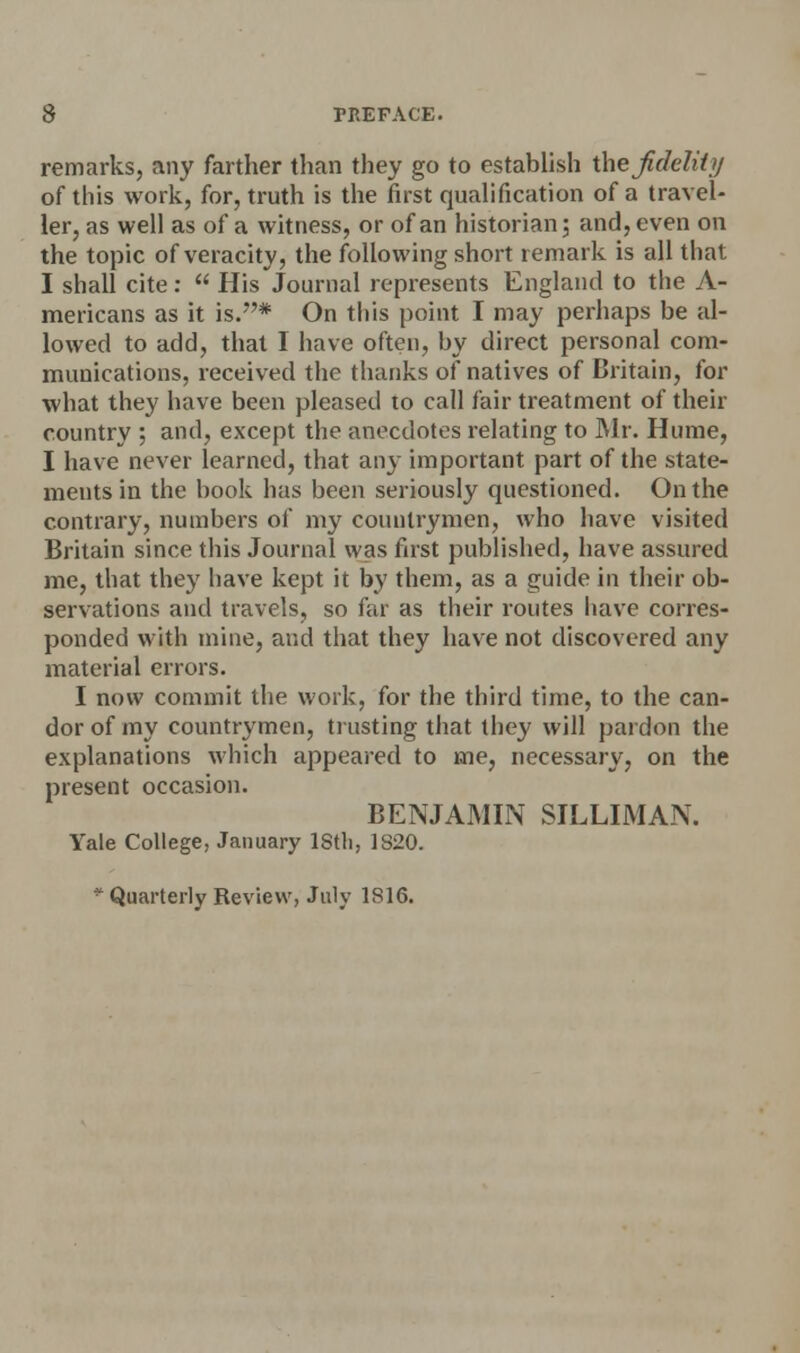 remarks, any farther than they go to establish the fidelity of this work, for, truth is the first qualification of a travel- ler, as well as of a witness, or of an historian ; and, even on the topic of veracity, the following short remark is all that I shall cite:  His Journal represents England to the A- mericans as it is.* On this point I may perhaps be al- lowed to add, that I have often, by direct personal com- munications, received the thanks of natives of Britain, for what they have been pleased to call fair treatment of their country ; and, except the anecdotes relating to Mr. Hume, I have never learned, that any important part of the state- ments in the book has been seriously questioned. On the contrary, numbers of my countrymen, who have visited Britain since this Journal was first published, have assured me, that they have kept it by them, as a guide in their ob- servations anil travels, so far as their routes have corres- ponded with mine, and that they have not discovered any material errors. I now commit the work, for the third time, to the can- dor of my countrymen, trusting that they will pardon the explanations which appeared to me, necessary, on the present occasion. BENJAMIN SILLIMAN. Yale College, January IStli, 1S20. * Quarterly Review, July 1816.