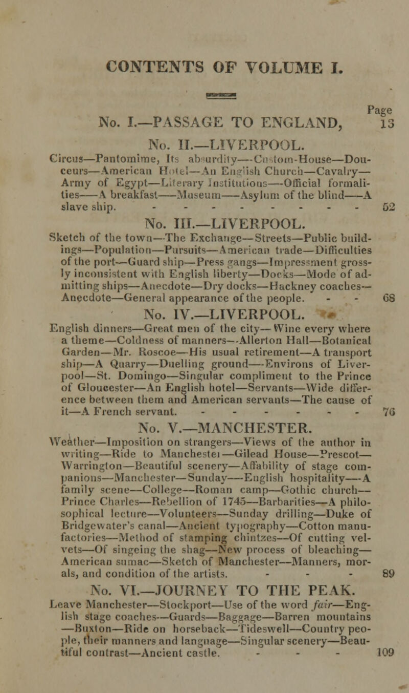 CONTENTS OF VOLUME I. No. I.—PASSAGE TO ENGLAND, Is No. II.—LIVERPOOL. Circus—Pantomime, Its absurdity—Cm -.torn-House—Dou- ceurs—American Hotel—An English Church—Cavalry— Army of Egypt—Literary Institutions—Official formali- ties A breakfast Museum Asylum of the blind A slave ship. - ... - - - - 52 No. Ill—LIVERPOOL. Sketch of the town—The Exchange—Streets—Public build- ings—Population—Pursuits—American trade—Difficulties of the port—Guard ship—Press gangs—Impressment gross- ly inconsistent with English liberty—Docks—Mode of ad- mitting ships—Anecdote—Dry docks—Hackney coaches- Anecdote—General appearance of the people. - - G8 No. IV.—LIVERPOOL. English dinners—Great men of the city— Wine every where a theme—Coldness of manners—Allerlon Hall—Botanical Garden—Mr. Roscoe—His usual retirement—A transport ship—A Quarry—Duelling ground—Environs of Liver- pool—St. Domingo—Singidar compliment to the Prince of Gloucester—An English hotel—Servants—Wide differ- ence between them and American servants—The cause of it—A French servant. - - - 76 No. V.—MANCHESTER. Weather—Imposition on strangers—Views of (lie author in writing—Ride to Manchestei—Gilead House—Prescot— Warrington—Beautiful scenery—Affability of stage com- panions—Manchester—Sunday—English hospitality—A family scene—College—Roman camp—Gothic church— Prince Charles—Rebellion of 1745—Barbarities—A philo- sophical lecture—Volunteers—Sunday drilling—Duke of Bridgcwater's canal—Ancient typography—Cotton manu- factories—Method of stamping chintzes—Of cutting vel- vets—Of singeing the shag—New process of bleaching— American sumac—Sketch of Manchester—Manners, mor- als, and condition of the artists. - - - 89 No. VI.—JOURNEY TO THE PEAK. Leave Manchester—Stockport—Use of the word fair—Eng- lish stage coaches—Guards—Baggage—Barren mountains —Buxton—Ride on horseback—Tideswell—Country peo- ple, their manners and language—Singular scenery—Beau- tiful contrast—Ancient castle. - - - 109