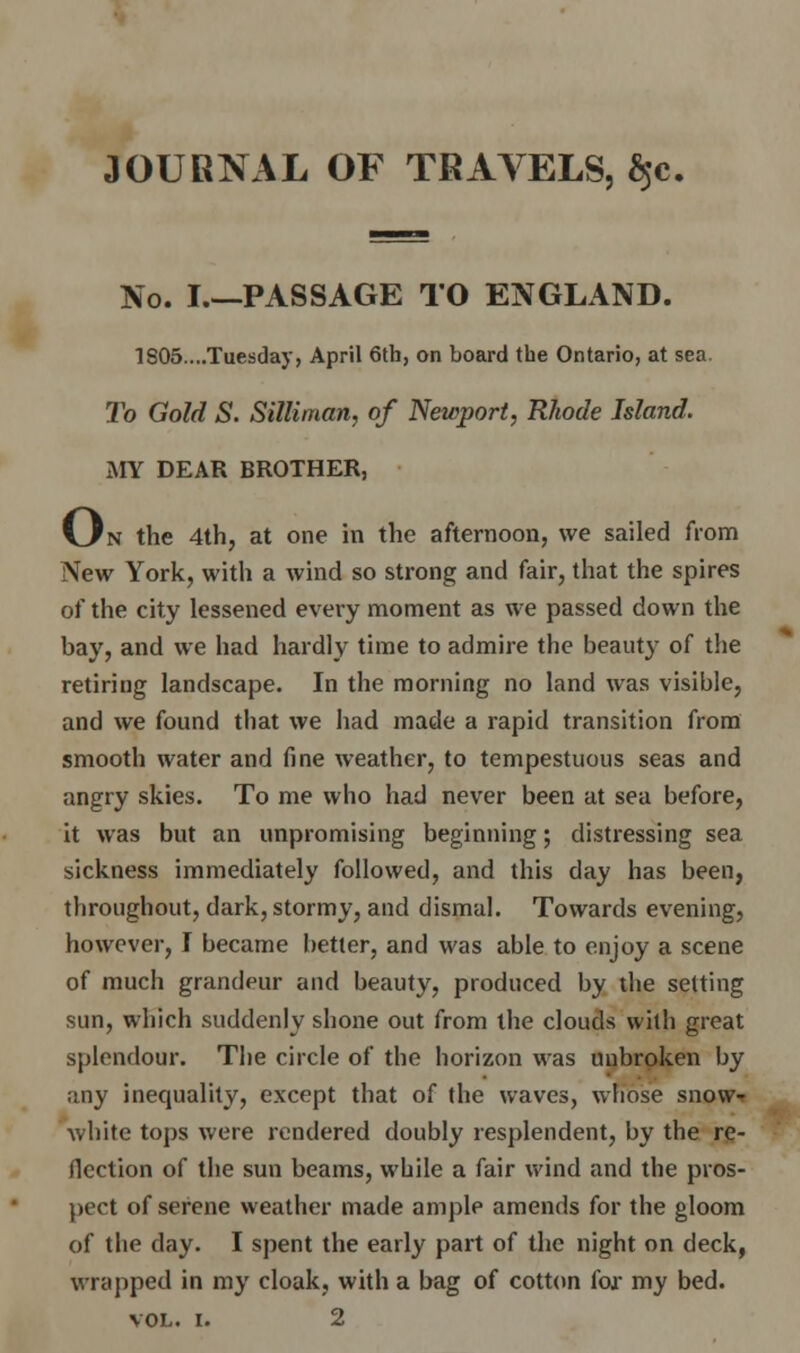 30URNAL OF TRAVELS, $e. No. I PASSAGE TO ENGLAND. 1805....Tuesday, April 6th, on board the Ontario, at sea. To Gold S. Sittiman, of Newport, Rhode Island. MY DEAR BROTHER, KJti the 4th, at one in the afternoon, we sailed from New York, with a wind so strong and fair, that the spires of the city lessened every moment as we passed down the bay, and we had hardly time to admire the beauty of the retiring landscape. In the morning no land was visible, and we found that we had made a rapid transition from smooth water and fine weather, to tempestuous seas and angry skies. To me who had never been at sea before, it was but an unpromising beginning; distressing sea sickness immediately followed, and this day has been, throughout, dark, stormy, and dismal. Towards evening, however, I became better, and was able to enjoy a scene of much grandeur and beauty, produced by the setting sun, which suddenly shone out from the clouds with great splendour. The circle of the horizon was unbroken by any inequality, except that of the waves, whose snow- white tops were rendered doubly resplendent, by the re- flection of the sun beams, while a fair wind and the pros- pect of serene weather made ample amends for the gloom of the clay. I spent the early part of the night on deck, wrapped in my cloak, with a bag of cotton for my bed.
