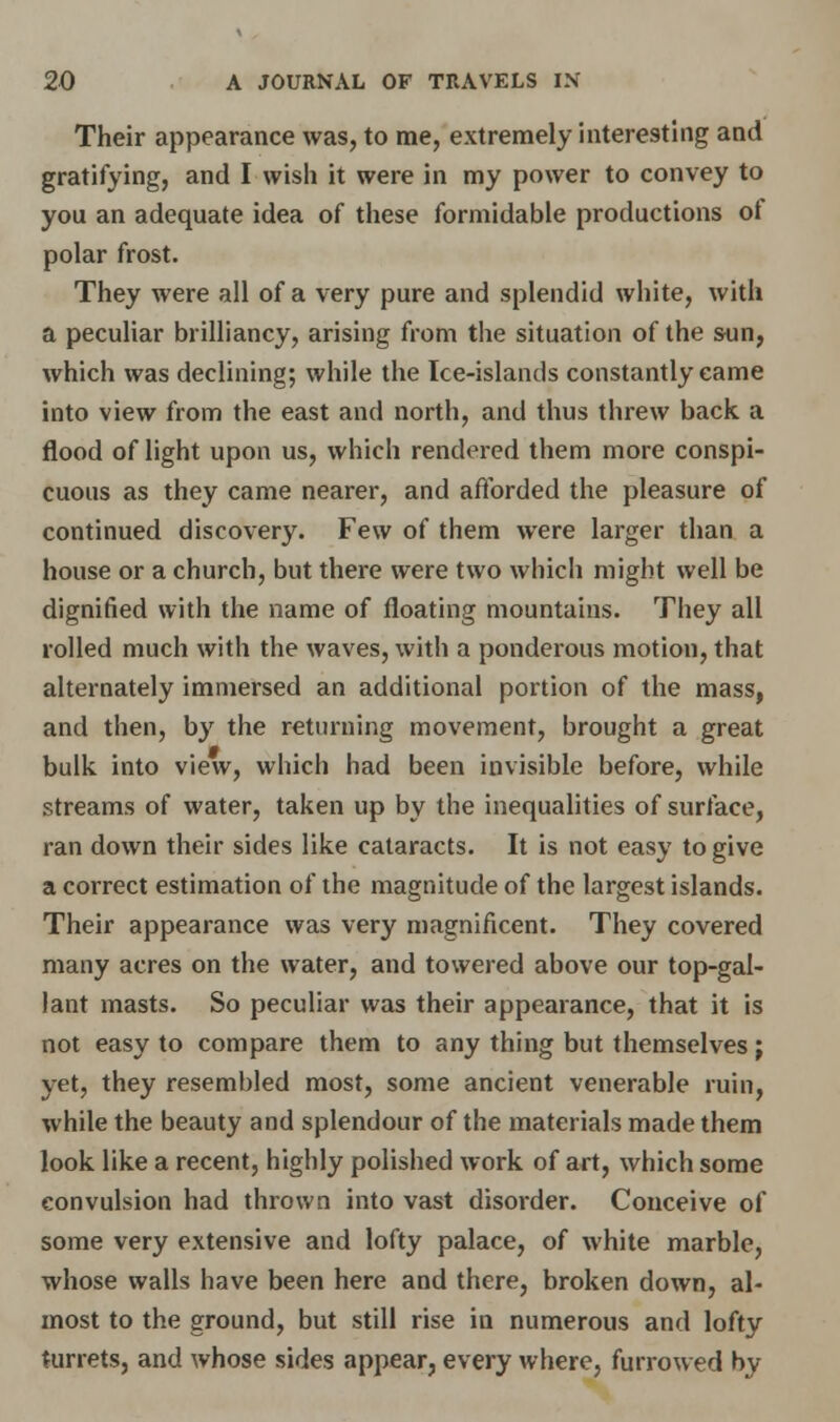 Their appearance was, to me, extremely interesting and gratifying, and I wish it were in my power to convey to you an adequate idea of these formidable productions of polar frost. They were all of a very pure and splendid white, with a peculiar brilliancy, arising from the situation of the sun, which was declining; while the Ice-islands constantly came into view from the east and north, and thus threw back a flood of light upon us, which rendered them more conspi- cuous as they came nearer, and afforded the pleasure of continued discovery. Few of them were larger than a house or a church, but there were two which might well be dignified with the name of floating mountains. They all rolled much with the waves, with a ponderous motion, that alternately immersed an additional portion of the mass, and then, by the returning movement, brought a great bulk into view, which had been invisible before, while streams of water, taken up by the inequalities of surface, ran down their sides like cataracts. It is not easy to give a correct estimation of the magnitude of the largest islands. Their appearance was very magnificent. They covered many acres on the water, and towered above our top-gal- lant masts. So peculiar was their appearance, that it is not easy to compare them to any thing but themselves; yet, they resembled most, some ancient venerable ruin, while the beauty and splendour of the materials made them look like a recent, highly polished work of art, which some convulsion had thrown into vast disorder. Conceive of some very extensive and lofty palace, of white marble, whose walls have been here and there, broken down, al- most to the ground, but still rise in numerous and lofty turrets, and whose sides appear, every where, furrowed by