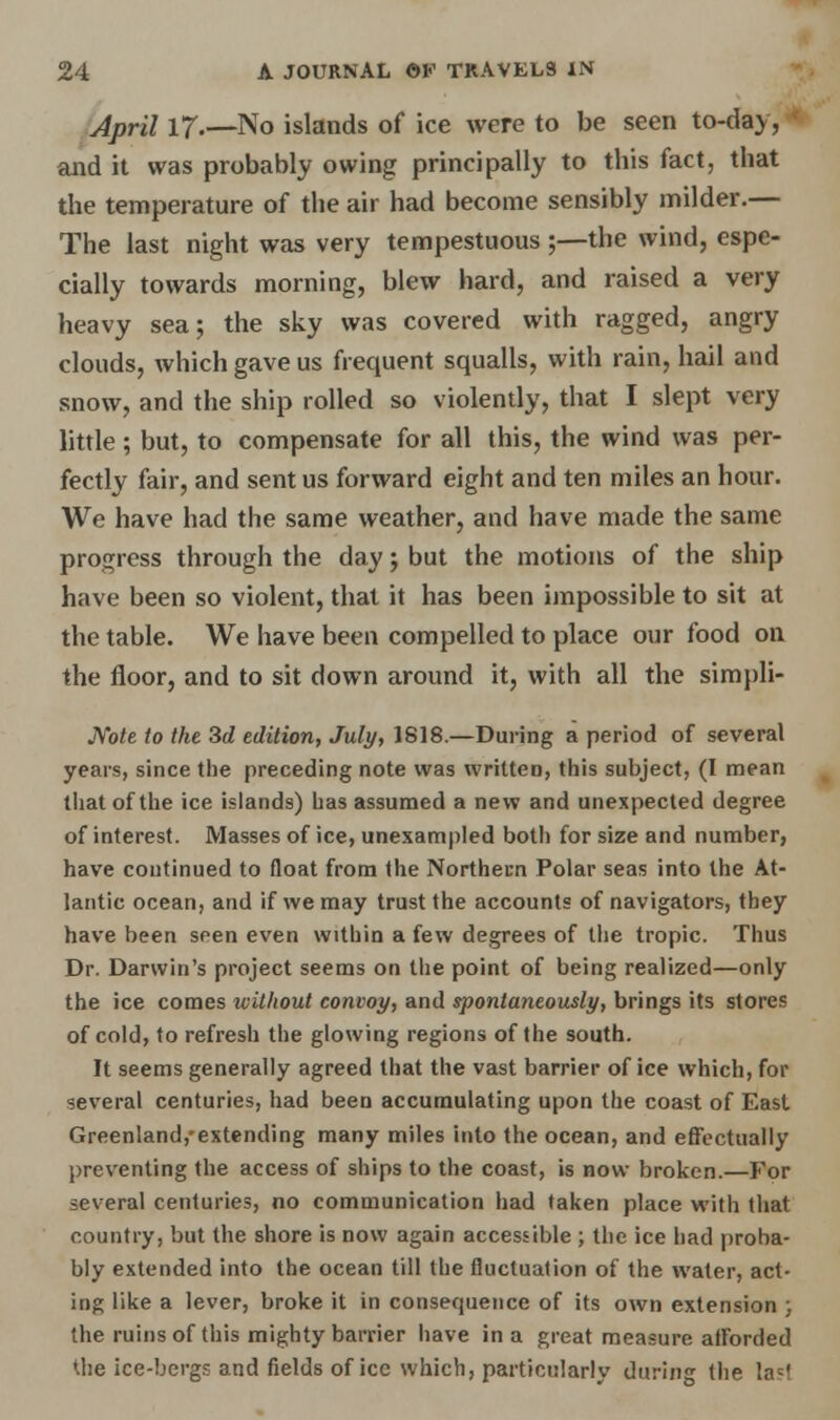 April 17.—No islands of ice were to be seen to-da>, and it was probably owing principally to this fact, that the temperature of the air had become sensibly milder.— The last night was very tempestuous ;—the wind, espe- cially towards morning, blew hard, and raised a very heavy sea; the sky was covered with ragged, angry clouds, which gave us frequent squalls, with rain, hail and snow, and the ship rolled so violently, that I slept very little ; but, to compensate for all this, the wind was per- fectly fair, and sent us forward eight and ten miles an hour. We have had the same weather, and have made the same progress through the day j but the motions of the ship have been so violent, that it has been impossible to sit at the table. We have been compelled to place our food on the floor, and to sit down around it, with all the simpli- JYote to the 3d edition, July, 1818.—During a period of several years, since the preceding note was written, this subject, (I mean that of the ice islands) has assumed a new and unexpected degree of interest. Masses of ice, unexampled both for size and number, have continued to float from the Northern Polar seas into the At- lantic ocean, and if we may trust the accounts of navigators, they have been sren even within a few degrees of the tropic. Thus Dr. Darwin's project seems on the point of being realized—only the ice comes ivithout convoy, and spontaneously, brings its stores of cold, to refresh the glowing regions of the south. It seems generally agreed that the vast barrier of ice which, for several centuries, had been accumulating upon the coast of East Greenland,'extending many miles into the ocean, and effectually preventing the access of ships to the coast, is now broken.—For several centuries, no communication had taken place with that country, but the shore is now again accessible ; the ice had proba- bly extended into the ocean till the fluctuation of the water, act- ing like a lever, broke it in consequence of its own extension ; the ruins of this mighty barrier have in a great measure afforded the ice-bergs and fields of ice which, particularly during the laM