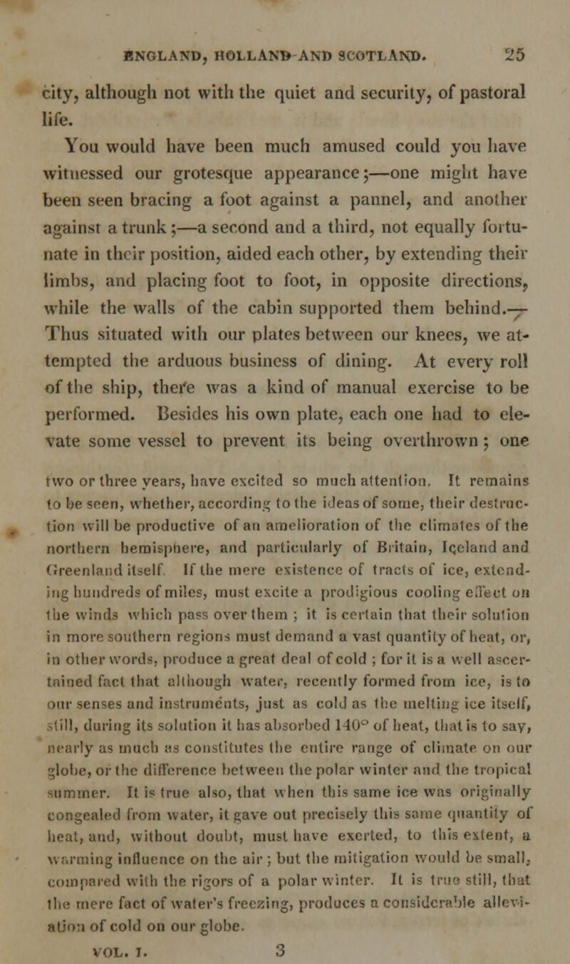 city, although not with the quiet and security, of pastoral life. You would have been much amused could you have witnessed our grotesque appearance;—one might have been seen bracing a foot against a pannel, and another against a trunk ;—a second and a third, not equally fortu- nate in their position, aided each other, by extending their limbs, and placing foot to foot, in opposite directions; while the walls of the cabin supported them behind.— Thus situated with our plates between our knees, we at- tempted the arduous business of dining. At every roll of the ship, thei'e was a kind of manual exercise to be performed. Besides his own plate, each one had to ele- vate some vessel to prevent its being overthrown; one two or three years, have excited so much attention. It remains to be seen, whether, according to the ideas of some, their destruc- tion will be productive of an amelioration of the climates of the northern hemisphere, and particularly of Britain, Iceland and Greenland itself. If the mere existence of tracts of ice, extend- ing hundreds of miles, must excite a prodigious cooling effect on llie winds which pass over them ; it is certain that their solution in more southern regions must demand a vast quantity of heat, or, in other words, produce a great deal of cold ; for it is a well ascer- tained fact that although water, recently formed from ice, is to our senses and instruments, just as cold as the melting ice itself, -till, during its solution it has absorbed 140° of heat, that is to say, nearly as much as constitutes the entire range of climate, on our globe, or the difference between the polar winter and the tropical summer. It is true also, that when this same ice was originally congealed from water, it gave out precisely this same quantity of heat, and, without doubt, must have exerted, to this extent, a warming influence on the air ; but the mitigation would be small, compared with the rigors of a polar winter. It is true still, that the mere fact of water's freezing, produces a considerable allevi- ation of cold on our globe. VOL. I. 3