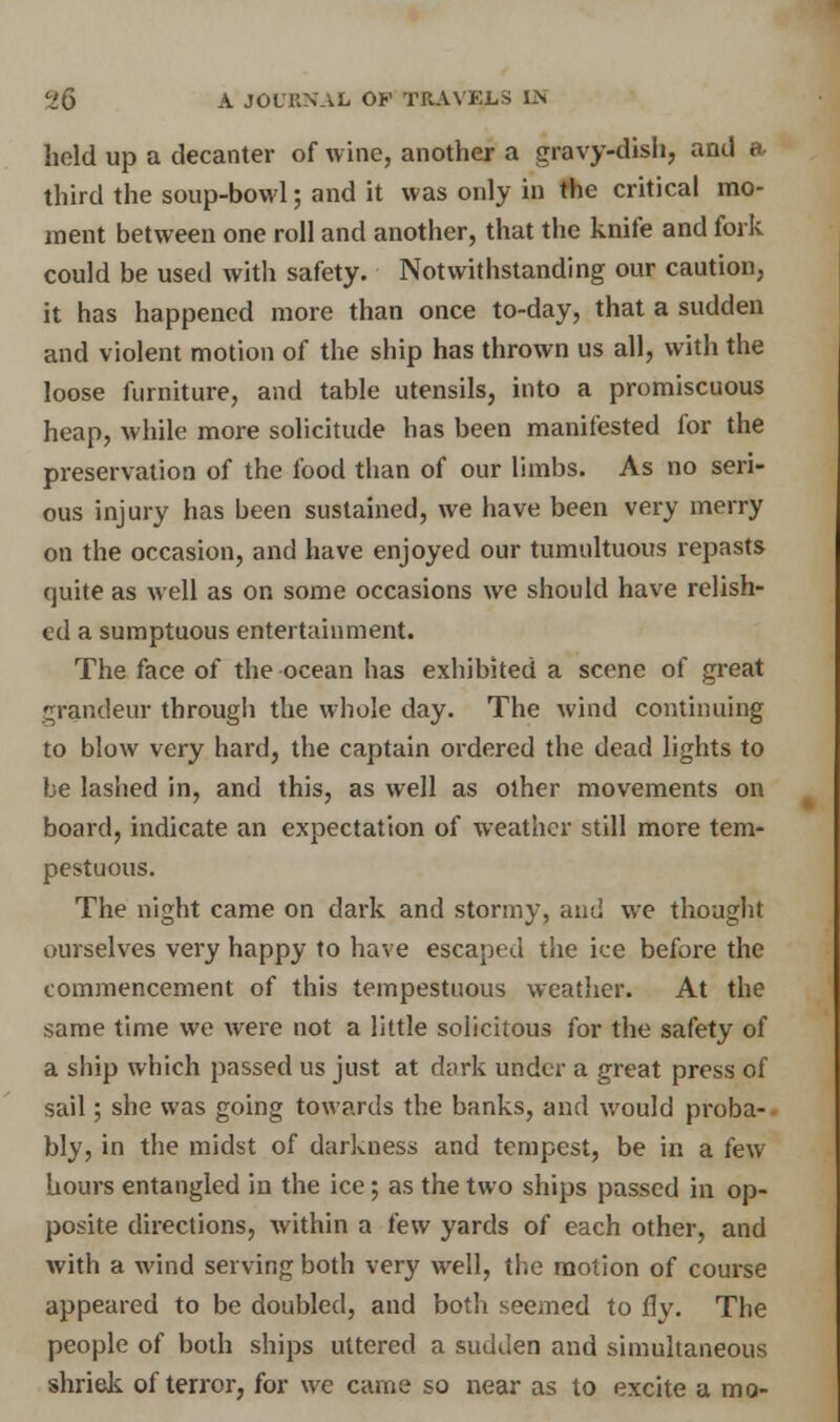 hold up a decanter of wine, another a gravy-dish, and a third the soup-bowl; and it was only in the critical mo- ment between one roll and another, that the knife and fork could be used with safety. Notwithstanding our caution, it has happened more than once to-day, that a sudden and violent motion of the ship has thrown us all, with the loose furniture, and table utensils, into a promiscuous heap, while more solicitude has been manifested for the preservation of the food than of our limbs. As no seri- ous injury has been sustained, we have been very merry on the occasion, and have enjoyed our tumultuous repasts quite as well as on some occasions we should have relish- ed a sumptuous entertainment. The face of the ocean has exhibited a scene of great grandeur througli the whole day. The wind continuing to blow very hard, the captain ordered the dead lights to be lashed in, and this, as well as other movements on board, indicate an expectation of weather still more tem- pestuous. The night came on dark and stormy, and we thought ourselves very happy to have escaped the ice before the commencement of this tempestuous weather. At the same time we were not a little solicitous for the safety of a ship which passed us just at dark under a great press of sail; she was going towards the banks, and would proba- bly, in the midst of darkness and tempest, be in a few hours entangled in the ice ; as the two ships passed in op- posite directions, within a few yards of each other, and with a wind serving both very well, the motion of course appeared to be doubled, and both seemed to fly. The people of both ships uttered a sudden and simultaneous shriek of terror, for wc came so near as to excite a mo-