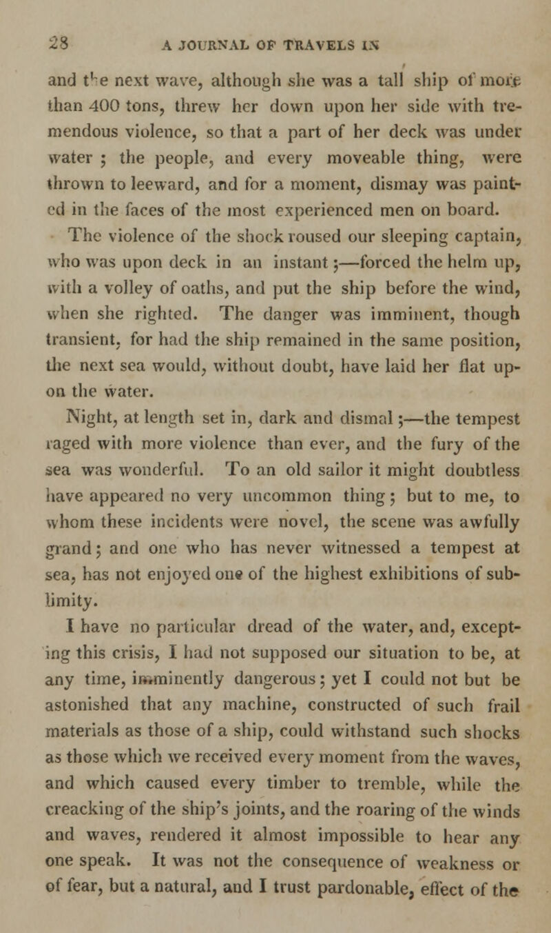 and t'-e next wave, although she was a tall ship of mote than 400 tons, threw her down upon her side with tre- mendous violence, so that a part of her deck was under water ; the people, and every moveable thing, Avere thrown to leeward, and for a moment, dismay was paint- ed in the faces of the most experienced men on board. The violence of the shock roused our sleeping captain, who was upon deck in an instant;—forced the helm up, with a volley of oaths, and put the ship before the wind, when she righted. The danger was imminent, though transient, for had the ship remained in the same position, die next sea would, without doubt, have laid her flat up- on the water. Night, at length set in, dark and dismal;—the tempest raged with more violence than ever, and the fury of the sea was wonderful. To an old sailor it might doubtless iiave appeared no very uncommon thing; but to me, to whom these incidents were novel, the scene was awfully grand; and one who has never witnessed a tempest at sea, has not enjoyed one of the highest exhibitions of sub- limity. I have no particular dread of the water, and, except- ing this crisis, I had not supposed our situation to be, at any time, imminently dangerous; yet I could not but be astonished that any machine, constructed of such frail materials as those of a ship, could withstand such shocks as those which we received every moment from the waves, and which caused every timber to tremble, while the creacking of the ship's joints, and the roaring of the winds and waves, rendered it almost impossible to hear any one speak. It was not the consequence of weakness or of fear, but a natural, and I trust pardonable, effect of the