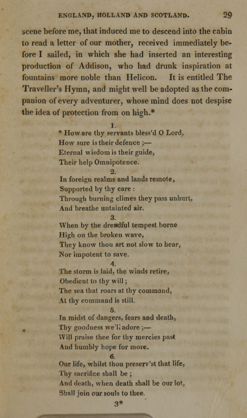 scene before me, that induced me to descend into the cabin to read a letter of our mother, received immediately be- fore I sailed, in which she had inserted an interesting production of Addison, who had drunk inspiration at fountains more noble than Helicon. It is entitled The Traveller's Hymn, and might well be adopted as the com- panion of every adventurer, whose mind does not despise the idea of protection from on high.* I. * How are thy servants bless'd 0 Lord, How sure is their defence ;— Eternal wisdom is their guide, Their help Omnipotence. 2. In foreign realms and lands remote, Supported by thy care : Through burning climes they pass unhurt, And breathe untainted air. 3. When by the dreadful tempest borne High on the broken wave, They know thou art not slow to hear, Nor impotent to save. 4. The storm is laid, the winds retire, Obedient to thy will; The sea that roars at thy command, At thy command is still. 5. In midst of dangers, fears and death, Thy goodness we'll adore ;— Will praise thee for thy mercies past And humbly hope for more. 6. Our life, whilst thou preserv'st that life, Thy sacrifice shall be ; And death, when death shall be our lot, Shall join our souls to thee 3*
