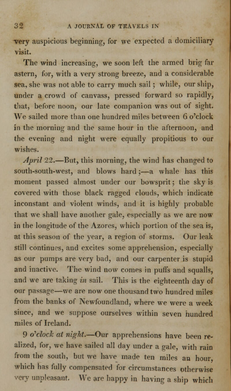 very auspicious beginning, for we expected a domiciliary visit. The wind increasing, we soon left the armed brig far astern, for, with a very strong breeze, and a considerable sea, she was not able to carry much sail; while, our ship, under a crowd of canvass, pressed forward so rapidly, that, before noon, our late companion was out of sight. We sailed more than one hundred miles between 6 o'clock in the morning and the same hour in the afternoon, and the evening and night were equally propitious to our wishes. April 22.—But, this morning, the wind has changed to south-south-west, and blows hard;—a whale has this moment passed almost under our bowsprit; the sky is covered with those black ragged clouds, which indicate inconstant and violent winds, and it is highly probable that we shall have another gale, especially as we are now in the longitude of the Azores, which portion of the sea is, at this season of the year, a region of storms. Our leak still continues, and excites some apprehension, especially as our pumps are very bad, and our carpenter is stupid and inactive. The wind now comes in puffs and squalls, and we are taking in sail. This is the eighteenth day of our passage—we are now one thousand two hundred miles from the banks of Newfoundland, where we were a week since, and we suppose ourselves within seven hundred miles of Ireland. 9 o'clock at night.—Our apprehensions have been re- alized, for, we have sailed all day under a gale, with rain from the south, but we have made ten miles an hour, which has fully compensated for circumstances otherwise unpleasant. We are happy in having a ship which