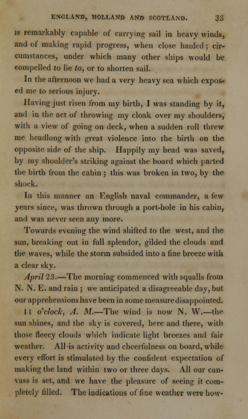 is remarkably capable of carrying sail in beavy winds, and of making rapid progress, when close hauled; cir- cumstances, under which many other ships would be eompelled to lie to, or to shorten sail. In the afternoon we had a very heavy sea which expos- ed me to serious injury. Having just risen from my birth, I was standing by it, and in the act of throwing my cloak over my shoulders, with a view of going on deck, when a sudden roll threw me headlong with great violence into the birth on the opposite side of the ship. Happily my head was saved, by my shoulder's striking against the board which parted the birth from the cabin ; this was broken in two, by the shock. In this manner an English naval commander, a few years since, was thrown through a port-hole in his cabin, and was never seen any more. Towards evening the wind shifted to the west, and the sun, breaking out in full splendor, gilded the clouds and the waves, while the storm subsided into a fine breeze with a clear sky. April 23.—The morning commenced with squalls from N. N. E. and rain ; we anticipated a disagreeable day, but our apprehensions have been in some measure disappointed. 11 o'clock, A. M.—The wind is now N. W.—the sun shines, and the sky is covered, here and there, with those fleecy clouds which indicate light breezes and fair weather. All-is activity and cheerfulness on board, while every effort is stimulated by the confident expectation of making the land within two or three days. All our can- vass is set, and we have the pleasure of seeing it com- pletely filled. The indications of fine weather were how-