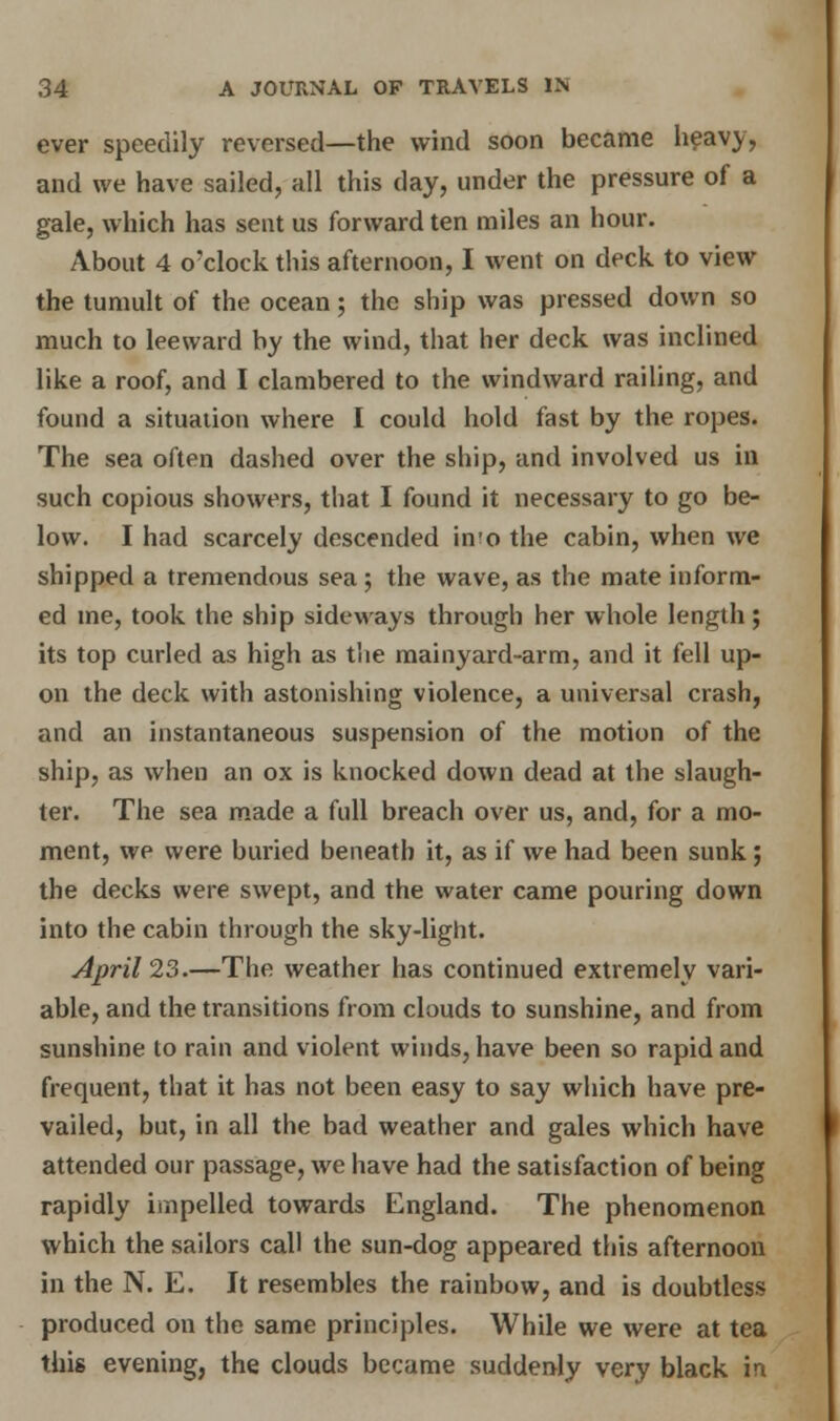 ever speedily reversed—the wind soon became heavy, and we have sailed, all this day, under the pressure of a gale, which has sent us forward ten miles an hour. About 4 o'clock this afternoon, I went on deck to view the tumult of the ocean; the ship was pressed down so much to leeward by the wind, that her deck was inclined like a roof, and I clambered to the windward railing, and found a situation where I could hold fast by the ropes. The sea often dashed over the ship, and involved us in such copious showers, that I found it necessary to go be- low. I had scarcely descended in'o the cabin, when we shipped a tremendous sea ; the wave, as the mate inform- ed me, took the ship sideways through her whole length; its top curled as high as the mainyard-arm, and it fell up- on the deck with astonishing violence, a universal crash, and an instantaneous suspension of the motion of the ship, as when an ox is knocked down dead at the slaugh- ter. The sea made a full breach over us, and, for a mo- ment, we were buried beneath it, as if we had been sunk; the decks were swept, and the water came pouring down into the cabin through the sky-light. April 23.—The weather has continued extremely vari- able, and the transitions from clouds to sunshine, and from sunshine to rain and violent winds, have been so rapid and frequent, that it has not been easy to say which have pre- vailed, but, in all the bad weather and gales which have attended our passage, we have had the satisfaction of being rapidly impelled towards England. The phenomenon which the sailors call the sun-dog appeared this afternoon in the N. E. It resembles the rainbow, and is doubtless produced on the same principles. While we were at tea this evening, the clouds became suddenly very black in