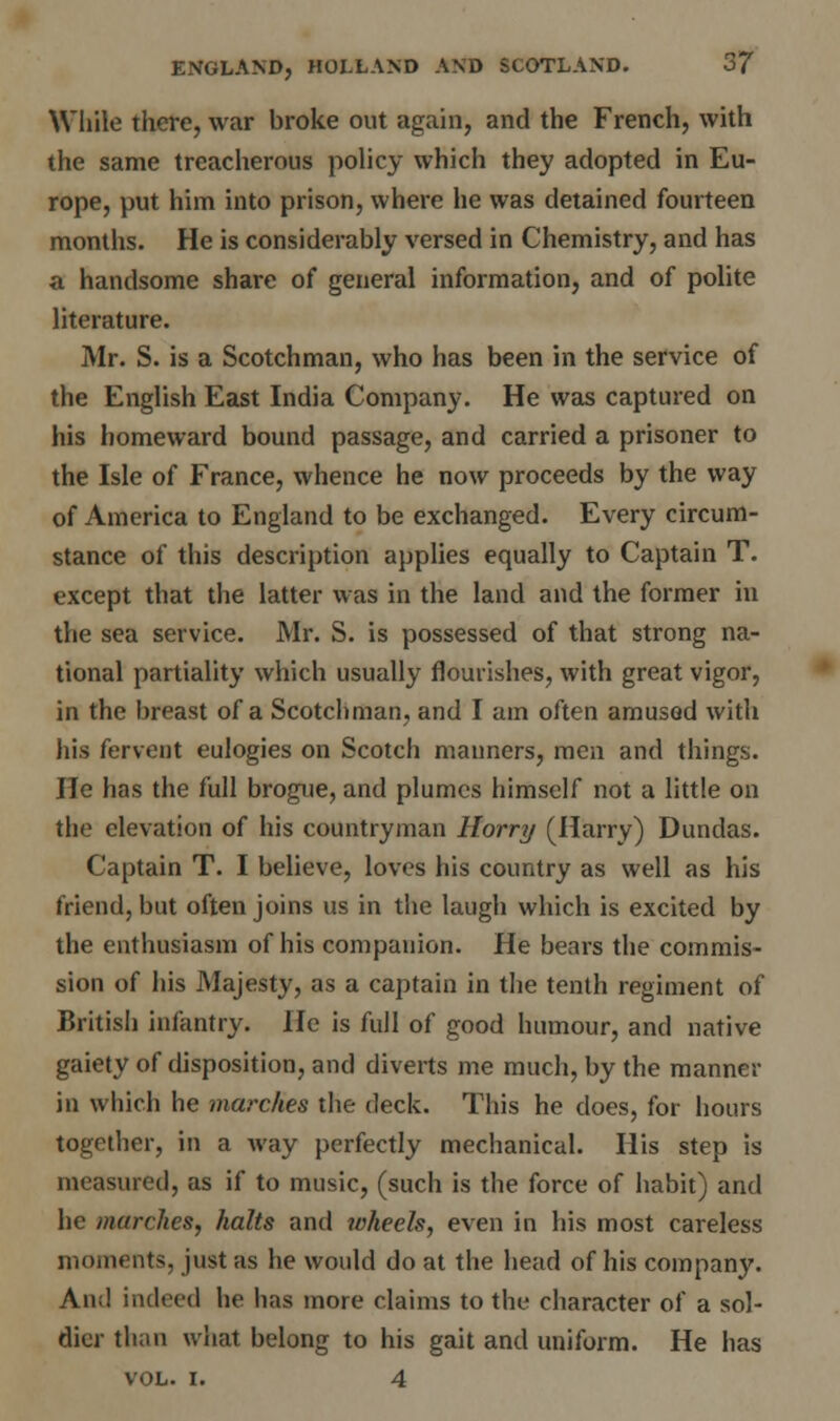 While there, war broke out again, and the French, with the same treacherous policy which they adopted in Eu- rope, put him into prison, where he was detained fourteen months. He is considerably versed in Chemistry, and has a handsome share of general information, and of polite literature. Mr. S. is a Scotchman, who has been in the service of the English East India Company. He was captured on his homeward bound passage, and carried a prisoner to the Isle of France, whence he now proceeds by the way of America to England to be exchanged. Every circum- stance of this description applies equally to Captain T. except that the latter was in the land and the former in the sea service. Mr. S. is possessed of that strong na- tional partiality which usually flourishes, with great vigor, in the breast of a Scotchman, and I am often amused with his fervent eulogies on Scotch manners, men and things. He has the full brogue, and plumes himself not a little on the elevation of his countryman Horry (Harry) Dundas. Captain T. I believe, loves his country as well as his friend, but often joins us in the laugh which is excited by the enthusiasm of his companion. He bears the commis- sion of his Majesty, as a captain in the tenth regiment of British infantry. He is full of good humour, and native gaiety of disposition, and diverts me much, by the manner in which he marches the deck. This he does, for hours together, in a way perfectly mechanical. His step is measured, as if to music, (such is the force of habit) and he marches, halts and wheels, even in his most careless moments, just as he would do at the head of his company. And indeed he has more claims to the character of a sol- dier than what belong to his gait and uniform. He has vol. i. 4