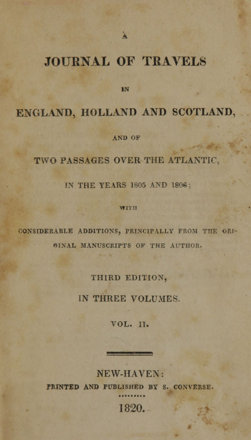 JOURNAL OF TRAVELS IN ENGLAND, HOLLAND AND SCOTLAND, AND OF TWO PASSAGES OVER THE ATLANTIC, IN THE YEARS 1805 AND 1806 ; CONSIDERABLE ADDITIONS, PRINCIPALLY FROM THE ORI- OINAL MANUSCRIPTS OF THE AUTHOR. THIRD EDITION, IN THREE VOLUMES. VOL. II. NEW-HAVEN: PRINTED AND PUBLISHED BY S. CONVERSE. 1820.