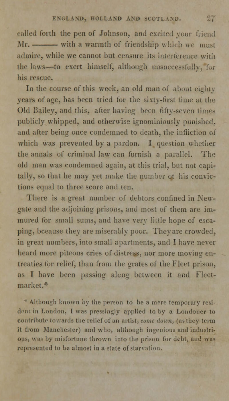 called forth the pen of Johnson, and excited your friend .Mr. with a warmth of friendship which we must admire, while we cannot but censure its interference with the laws—to exert himself, although unsuccessfully, for his rescue. In the course of this week, an old man of about eighty years of age, has been tried for the sixty-first time at the Old Bailey, and ibis, after having been fifty-seven times publicly whipped, and otherwise ignominiously punished, and after being once condemned to death, the infliction of which was prevented by a pardon. I question whether the annals of criminal law can furnish a parallel. The old man was condemned again, at this trial, but not capi- tally, so that he may yet make the number ut his convic- tions equal to three score and ten. There is a great number of debtors confined in New- gate and the adjoining prisons, and most of them are im- mured for small sums, and have very liitle hope of esca- ping, bceause they are miserably poor. They are crowded, in great numbers, into small apartments, and I have never heard more piteous cries of distress, nor more moving en- treaties for relief, than from the grates of the Fleet prison, as 1 have been passing along between it and Fleet- market.* ' Although known by the person to be a mere temporary resi- dent in London, I was pressingly applied to by a Londoner to contribute towards the relief of an artist, cumc down, (as they term it from Manchester) and who, although ingenious and Lndustri- - by misfortune thrown into the prison for debt, and was represented to be almost in a state of starvation.