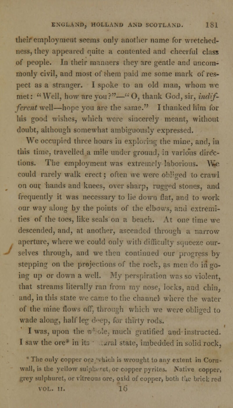 their employment seems only another name for wretched- ness, they appeared quite a contented and cheerful class of people. In their manners they are gentle and uncom- monly civil, and most of them paid me some mark of res- pect as a stranger. I spoke to an old man, whom wc met:  Well, how are you ?—'■' O, thank God, sir, indif- ferent well—hope you are the same. I thanked him for his good wishes, which were sincerely meant, without doubt, although somewhat ambiguously expressed. We occupied three hours in exploring the mine, and, in this time, travelled a mile under ground, in various direc- tions. The employment was extremely laborious. W»<i could rarely walk erect; often we were obliged to crawl on our hands and knees, over sharp, rugged stones, and frequently it was necessary to lie down flat, and to work our way along by the points of the elbows, and extremi- ties of the toes, like seals on a beach. At one time we descended, and, at another, ascended through a narrow aperture, where we could only with difficulty squeeze our- selves through, and we then continued our progress by stepping on the projections of the rock, as men do in go- ing up or down a well. My perspiration was so violent, that streams literally ran from my nose, locks, and chin, and, in this state we came to the channel where the water of the mine flows off, through which we were obliged to wade along, half leg <'--ep, for thirty rods. I was, upon th< much gratified and instructed. 1 saw the ore* in it?, :«iral state, imbedded in solid rock, * The only copper ore -vuioh is wrought to any extent in Corn- wall, is the yellow sulpbt ret, or copper pyrites. Native copper, y sulphuret, or vitreous ore, oxid of copper, both the brick red VOL. II. 16