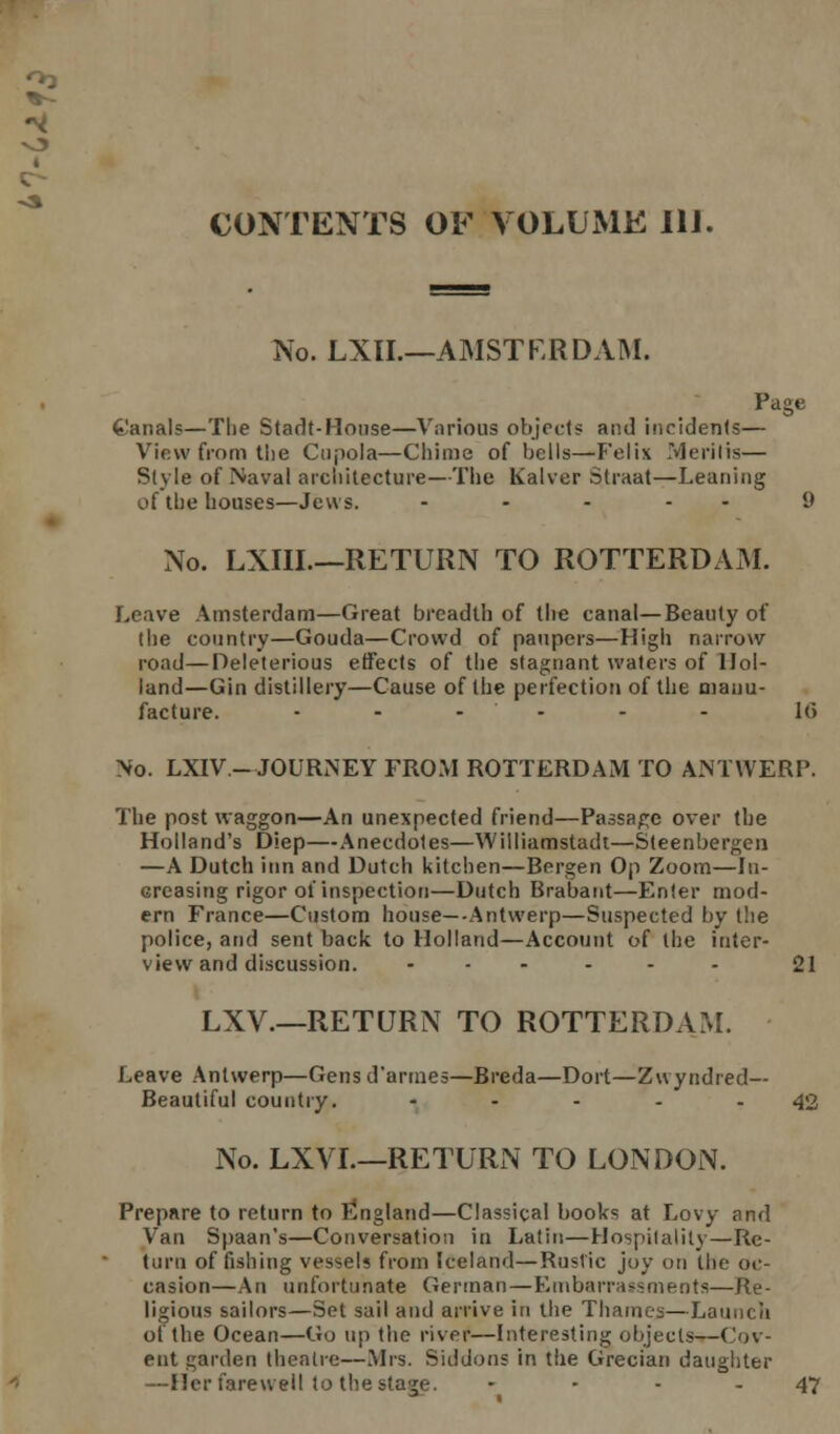 CONTENTS OF VOLUME 111. No. LXII.—AMSTERDAM. Page t'anals—The Stadt-House—Various objects and incidents— View from the Cupola—Chime of bells—Felix Merit is— Style of Naval architecture—The Kalver Straat—Leaning of the houses—Jews. ..... 9 No. LXIII.—RETURN TO ROTTERDAM. Leave Amsterdam—Great breadth of the canal—Beauty of the country—Gouda—Crowd of paupers—High narrow road—Deleterious effects of the stagnant waters of Hol- land—Gin distillery—Cause of the perfection of the manu- facture. ...... i(> No. LXIV- JOURNEY FROM ROTTERDAM TO ANTWERP. The post waggon—An unexpected friend—Passage over the Holland's Diep—Anecdotes—Williamstadt—Steenbergen —A Dutch inn and Dutch kitchen—Bergen Op Zoom—In- creasing rigor of inspection—Dutch Brabant—Enter mod- ern France—Custom house—-Antwerp—Suspected by the police, and sent back to Holland—Account of the inter- view and discussion. ...... 21 LXV.—RETURN TO ROTTERDAM. Leave Antwerp—Gens d'armes—Breda—Dort—Zwyndred— Beautiful country. - - - - - 42 No. LXVI.—RETURN TO LONDON. Prepare to return to England—Classical books at Lovy and Van Spaan's—Conversation in Latin—Hospitality—Re- turn of fishing vessels from Iceland—Rustic joy on the oc- casion—An unfortunate German — Embarrassment!)—Re- ligious sailors—Set sail and arrive in the Thames—Launch of the Ocean—Go up the river—Interesting objects—Cov- ert garden theatre—Mrs. Siddons in the Grecian daughter —Her farewell to the stage. - 47