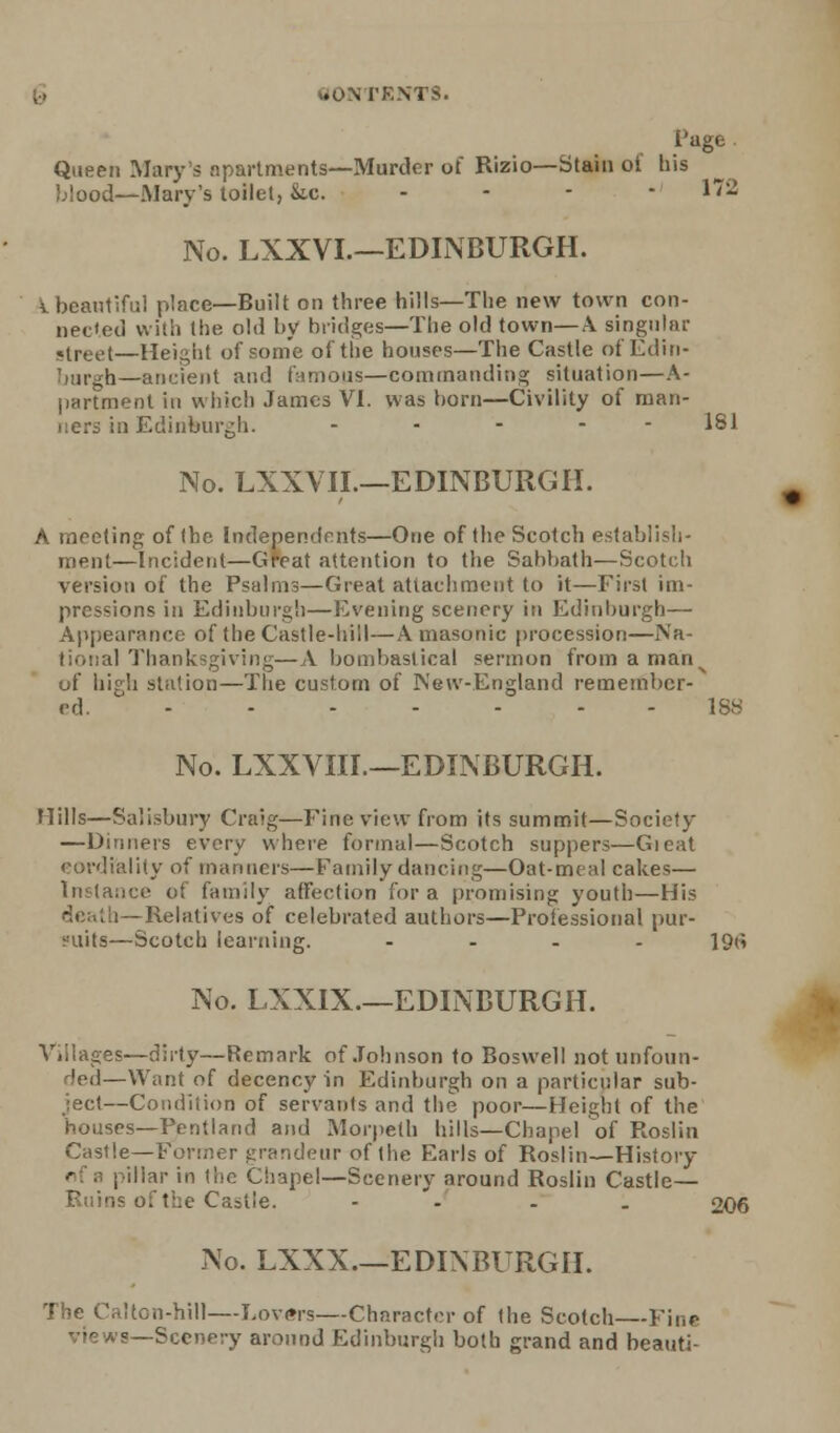 tOM VESTS. Page Queen Mary's apartments—Murder of Rizio—Stain of his blood—Mary's toilet, &,c. - 172 No. LXXVL—EDINBURGH. I beautiful place—Built on three hills—The new town con- nected with the old by bridges—The old town—A singular street—Height of some of the houses—The Castle of Edin- h—ancient and famous—commanding situation—A- partment in which James VI. was born—Civility of man- ners in Edinburgh. ..... 181 No. LXXVII.—EDINBURGH. A meeting of (he Independents—One of the Scotch establish- ment—Incident—Great attention to the Sabbath—Scotch version of the Psalms—Great attachment to it—First im- pressions in Edinburgh—Evening scenery in Edinburgh— Appearance of the Castle-hill—A masonic procession—Na- il Thanksgiving— A bombast ical sermon from a mann of high station—The custom of New-England remember- ed. 188 No. LXXVIII.—EDINBURGH. Mills—Salisbury Craig—Fine view from its summit—Society —Dinners every where formal—Scotch suppers—Gieat cordiality of manners—Family dancing—Oat-meal cakes— Instance of family affection for a promising youth—His death—Relatives of celebrated authors—Professional pur- suits—Scotch learning. - - - - 19(i No. LXXIX.—EDINBURGH. es—dirty—Remark of Johnson to Boswell not unfoun- ded—Want of decency in Edinburgh on a particular sub- ject—Condition of servants and the poor—Height of the houses—Pentland and Morpeth hills—Chapel of Roslin Castle—Fi ndeur of the Earls of Roslin—History pillar in the Chapel—Scenery around Roslin Castle— Ruins of the Castle. - - . 206 No. LXXX.—EDINBURGH. The Calton-hill—Lovers—Character of the Scotch—Fine views—Scenery around Edinburgh both grand and beauti-