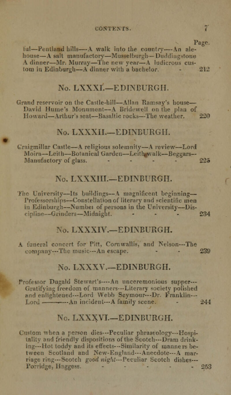 • Pago, lul—Pentland hills—A walk into the country—An ale- house—A salt manufactory—Musselburgh—Duddingstone \ dinner—Mr. Murray—The new year—A ludicrous cus- tom in Edinburgh—A dinner with a bachelor. - 212 Grand reservoir on the Castle-hill—Allan Ramsay's house— David Hume's Monument—A Bridewell <>n the plan of Howard—Arthur's seat—Basaltic rocks—The weather. 220 No. LXXXII.—EDINBURGH. Crai2:millar Castle—A religious solemnity—A review—Lord Moira—Leith—Botanical Garden—Leithgvvalk—Beggars- Manufactory of glass. .... 22» No. LXXXIIL—EDINBURGH. The University—Its buildings—\ magnificent beginning— Professorships—Constellation of literary and scientific men in Edinburgh—Numbei of persons in the University—Dis- cipline—Grinders—Midnight. - - - 234 No. LXXXIY.—EDINBURGH- A funeral concert for Pitt, Cornwallis, and Nelson—The company—The music—An escape. - - 239 No. EXXXV.—EDINBURGH. Professor Dugald Stewart's—An unceremonious supper- Gratifying freedom of manners—Literary society polished nnd enlightened—Lord Webb Seymour—Dr. Franklin-- Lord An incident—A family scene. - 244 No. LXXXVL—EDINBURGH. Custom when a person dies—Peculiar phraseology—Hospi- tality and friendly dispositions of the Scotch—Dram drink- ing—Hot toddy and its effects—Similarity of manners be- tween Scotland and New-England—Anecdote—A mar- riage ring—Scotch good night— Peculiar Scotch dishes- Porridge, Haggess. ..... 253