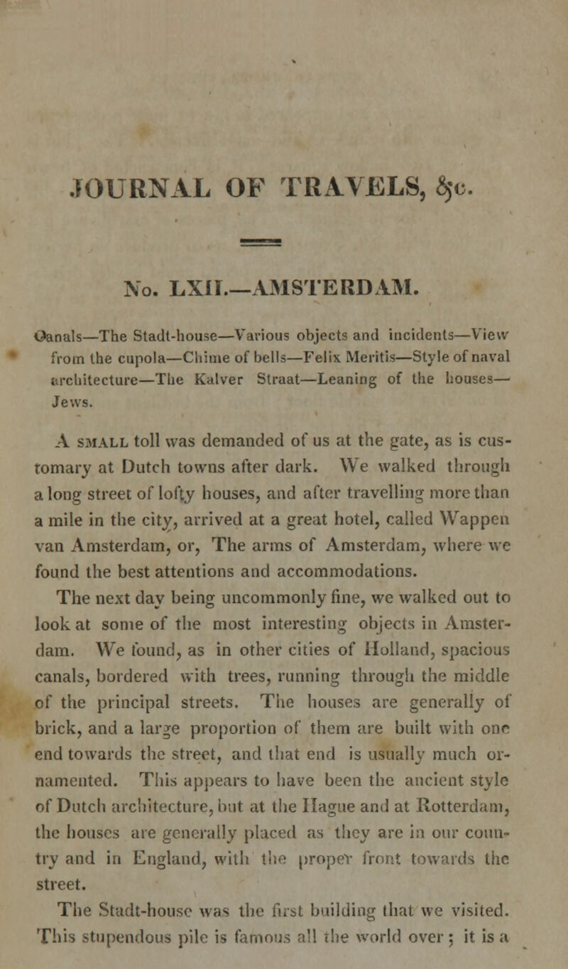 JOURNAL OF TRAVELS, $c. No. LXir.—AMSTERDAM. iJanals—The Stadt-house—Various objects and incidents—View from the cupola—Chime of bells—Felix Mentis—Style of naval architecture—The Kalver Straat—Leaning of the houses- Jews. A small toll was demanded of us at the gate, as is cus- tomary at Dutch towns after dark. We walked through a long street of lofty houses, and after travelling more than a mile in the city, arrived at a great hotel, called Wappen van Amsterdam, or, The arms of Amsterdam, where we found the best attentions and accommodations. The next day being uncommonly fine, we walked out to look at some of the most interesting objects in Amster- dam. We found, as in other cities of Holland, spacious canals, bordered with trees, running through the middle of the principal streets. The houses are generally of brick, and a large proportion of them are built with one end towards the street, and that end is usually much or- namented. This appears to have been the ancient style of Dutch architecture, but at the Hague and at Rotterdam, the houses are generally placed as they are in our coun- try and in England, with the proper front towards the street. The Stadt-house was the fust building that we visited. This stupendous pile is famous all rlie world over; it is a