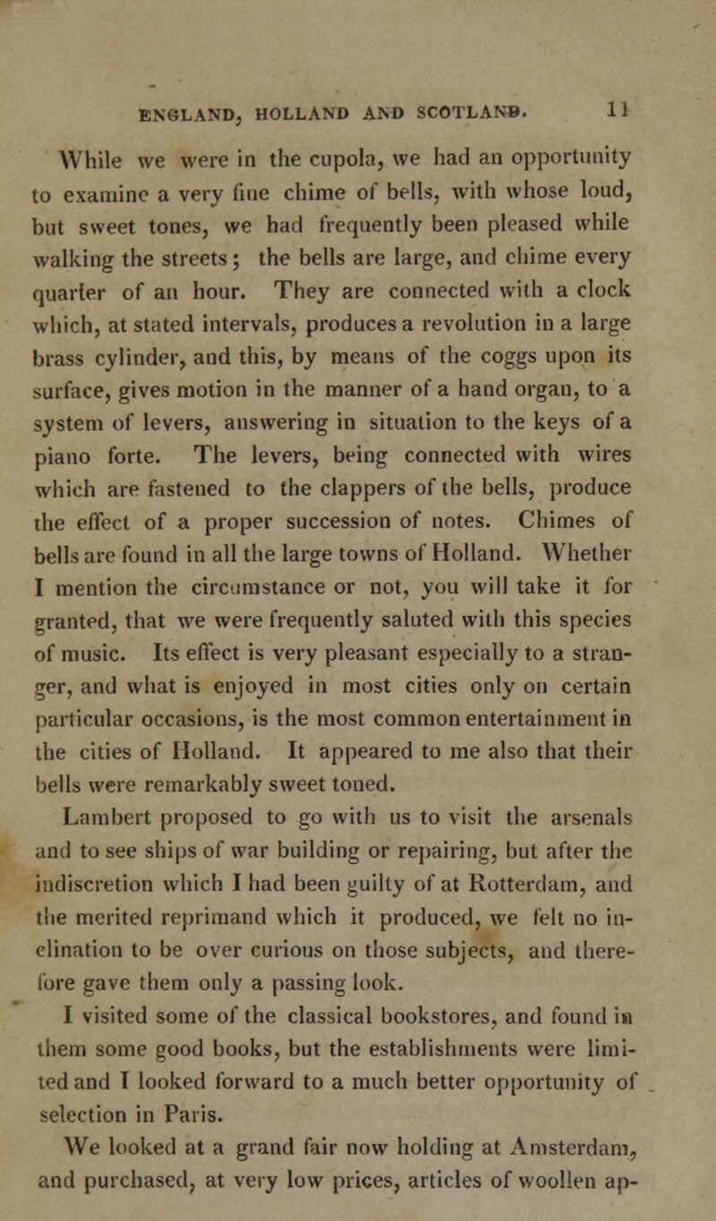 While we were in the cupola, we had an opportunity to examine a very fine chime of bells, with whose loud, but sweet tones, we had frequently been pleased while walking the streets; the bells are large, and chime every quarter of an hour. They are connected with a clock which, at stated intervals, produces a revolution in a large brass cylinder, and this, by means of the coggs upon its surface, gives motion in the manner of a hand organ, to a system of levers, answering in situation to the keys of a piano forte. The levers, being connected with wires which are fastened to the clappers of the bells, produce the effect of a proper succession of notes. Chimes of bells are found in all the large towns of Holland. Whether I mention the circumstance or not, you will take it for granted, that we were frequently saluted with this species of music. Its effect is very pleasant especially to a stran- ger, and what is enjoyed in most cities only on certain particular occasions, is the most common entertainment in the cities of Holland. It appeared to me also that their bells were remarkably sweet toned. Lambert proposed to go with us to visit the arsenals and to see ships of war building or repairing, but after the indiscretion which I had been guilty of at Rotterdam, and the merited reprimand which it produced, we felt no in- clination to be over curious on those subjects, and there- fore gave them only a passing look. I visited some of the classical bookstores, and found in them some good books, but the establishments were limi- ted and I looked forward to a much better opportunity of selection in Paris. We looked at a grand fair now holding at Amsterdam, and purchased, at very low prices, articles of woollen ap-