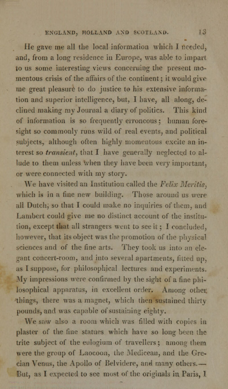 He gave me all the local information which J needed, and, from a long residence in Europe, was able to impart to us some interesting views concerning the present mo- mentous crisis of the affairs of the continent; it would give me great pleasure to do justice to his extensive informa- tion and superior intelligence, but, I have, all along, de- clined making my Journal a diary of politics. This kind of information is so frequently erroneous; human fore- sight so commonly runs wild of real events, and political subjects, although often highly momentous excite an in- terest so transient, that I have generally neglected to al- lude to them unless when they have been very important, or were connected with my story. We have visited an Institution called the Felix Mer'ttis, which is in a fine new building. Those around us were all Dutch; so that I could make no inquiries of them, and Lambert could give me no distinct account of the institu- tion, except that all strangers went to see it; I concluded, however, that its object was the promotion of the physical sciences and of the fine arts. They took us into an ele- gant concert-room, and into several apartments, fitted up, as I suppose, for philosophical lectures and experiments. My impressions were confirmed by the sight of a fine phi- losophical apparatus, in excellent order. Among other, things, there was a magnet, which then sustained thirty pounds, and was capable of sustaining eighty. We $u\v also a room which was filled with copies in plaster of the fine statues which have so long been the trite subject of the eulogium of travellers; among them were the group of Laocoon, the Medicean, and the Gre- cian Venus, the Apollo of Belviclere, and many others.— Cut, as I expected to see most of the originals in Paris, 1