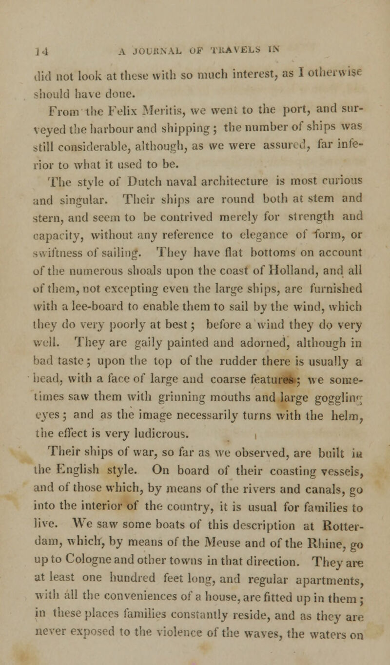 did not look at these with so much interest, as I otherwise should have done. From the Felix Mentis, we went to the port, and sur- veyed the harbour and shipping ; the number of ships was still considerable, although, as we were assun d, far infe- rior to what it used to be. The style of Dutch naval architecture is most curious and singular. Their ships are round both at stem and stern, and seem to be contrived merely for strength and capacity, without any reference to elegance of form, or swiftness of sailing. They have flat bottoms on account of the numerous shoals upon the coast of Holland, and all of them, not excepting even the large ships, are furnished with a lee-board to enable them to sail by the wind, which they do very poorly at best; before a wind they do very well. They are gaily painted and adorned, although in bad taste; upon the top of the rudder there is usually a head, with a face of large and coarse features; we some- times saw them with grinning mouths and large gogglhv. eyes; and as the image necessarily turns with the helm, the effect is very ludicrous. i Their ships of war, so far as we observed, are built iu the English style. On board of their coasting vessels, and of those which, by means of the rivers and canals, go into the interior of the country, it is usual for families to live. We saw some boats of this description at Rotter- dam, which, by means of the Meuse and of the Rhine, go up to Cologne and other towns in that direction. They are at least one hundred feet long, and regular apartments, with all the conveniences of a house, are fitted up in them; in these places families constantly reside, and as they are never exposed to the violence of the waves, the waters on