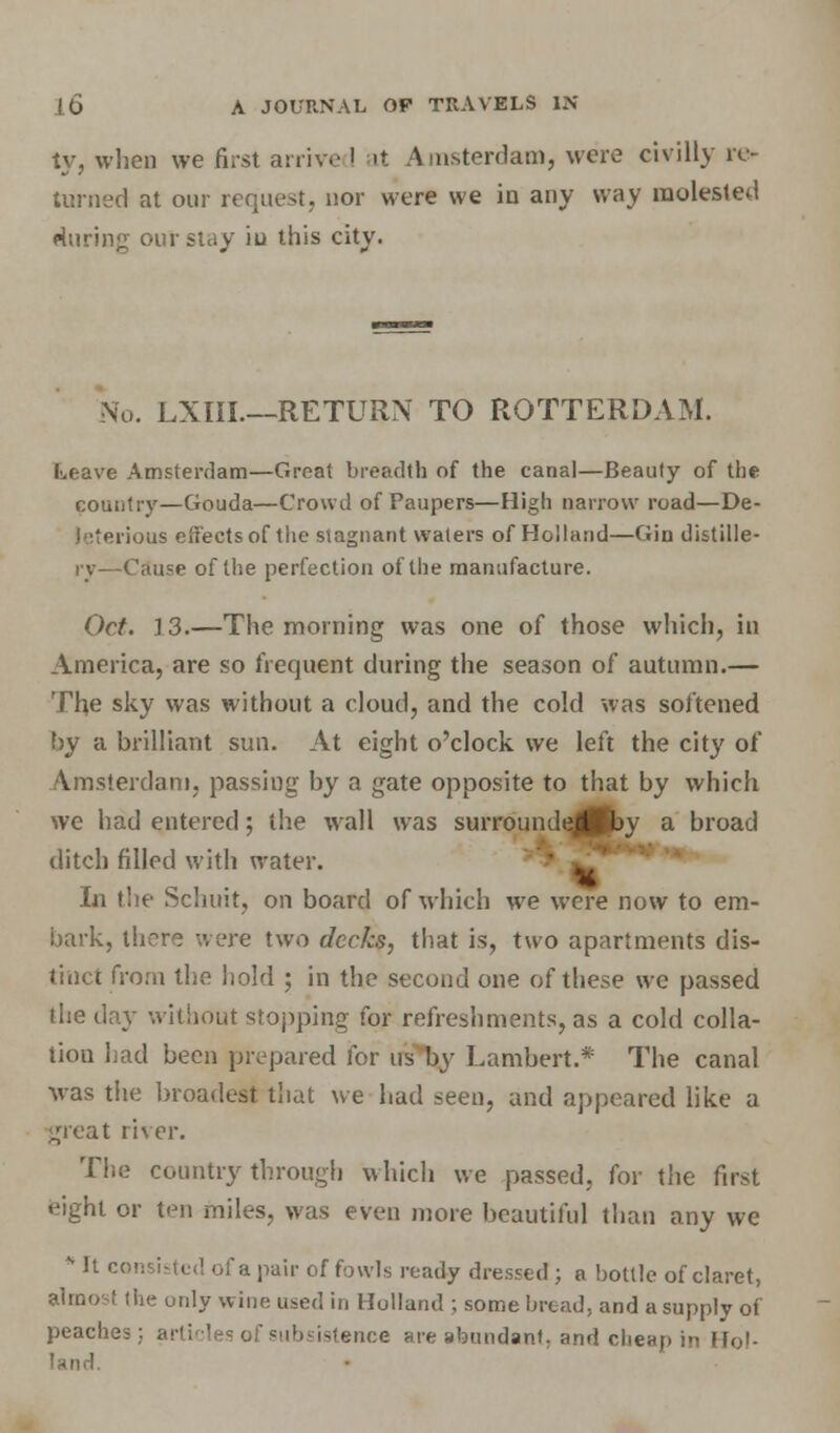 ty, whoa we first arrive ' at Amsterdam, were civilly re- turned at our request, nor were we in any way molested during outstay iu this city. No. LXIIL—RETURN TO ROTTERDAM. Leave Amsterdam—Great breadth of the canal—Beauty of the country—Gouda—Crowd of Paupers—High narrow road—De- leterious eifectsof the stagnant waters of Holland—Gin distille- ry—Cause of the perfection of the manufacture. Oct. 13.—The morning was one of those which, in America, are so frequent during the season of autumn.— The sky was without a cloud, and the cold was softened by a brilliant sun. At eight o'clock we left the city of Amsterdam, passing by a gate opposite to that by which we had entered; the wall was surroundejPby a broad ditch filled with water. • ' In the Schuit, on board of which we were now to em- bark, there were two decks, that is, two apartments dis- tinct from the hold ; in the second one of these we passed the day without stopping for refreshments, as a cold colla- tion had been prepared for us by Lambert.* The canal was the broadest that we had seen, and appeared like a great river. The country through which we passed, for the first eight or ten miles, was even more beautiful than any we * It consisted of a pair of fowls ready dressed ; a bottle of claret, almost the only wine used in Holland ; some bread, and a supply of peaches; articles of subsistence are abundant, and cheap in Hol- land.