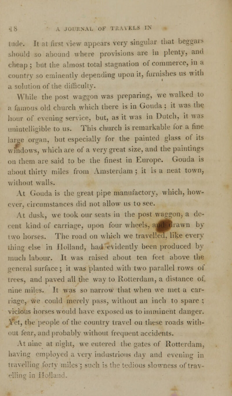 -IS . JOI : «A1 OB I • • • ELS IN lade. It at first view appears very singular that begg o abound where provisions are in plenty, and cheap ; hut the almost total stagnation of commerce, in a country so eminently depending upon it, furnishes us with a solution of the difficulty. While the post waggon was preparing, we walked to a famous old church which there is in Gouda; it was the hour of evening service, but, as it was in Dutch, it was unintelligible to us. This church is remarkable for a fine large organ, but especially for the painted glass of its windows, which are of a very great size, and the paintings on them are said to be the finest in Europe. Gouda is about thirty miles from Amsterdam ; it is a neat town, without walls. At Gouda is the great pipe manufactory, which, how- ever, circumstances did not allow us to see. At dusk, we took our seats in the post waggon, a de- cent kind of carriage, upon four wheels. nj^Rhawn by two horses. The road on which we travelled, like every ■ else in Holland, had evidently been produced by much labour. It was raised about ten feet above the general surface; it was planted with two parallel rows of s, and paved all the way to Rotterdam, a distance of nine miles. It was so narrow that when we met a car- , we could merely pass, without an inch to spare ; vicious horses would have exposed us to imminent danger. Vet, the people of the country travel on these roads with- out fear, and probably without frequent accidents. At nine at night, we entered the gates of Rotterdam, having employed a very industrious day and evening in travelling forty miles us slowness of trav-