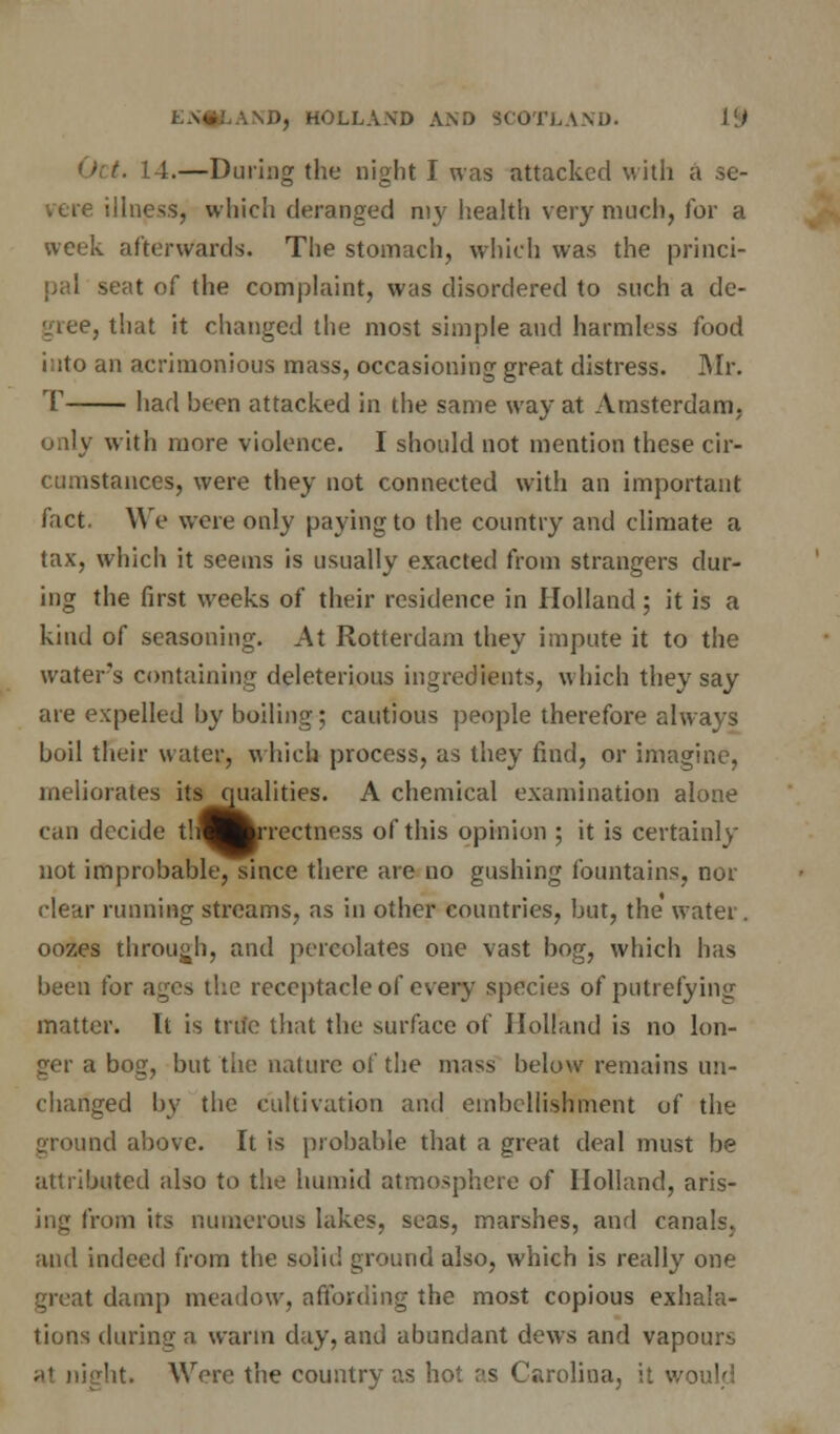 L4.—During the night I was attacked with a se- vere illness, which deranged my health very much, for a week afterwards. The stomach, which was the princi- pal seat of the complaint, was disordered to such a de- vice, that it changed the most simple and harmless food into an acrimonious mass, occasioning great distress. Mr. T had been attacked in the same way at Amsterdam, only with more violence. I should not mention these cir- cumstances, were they not connected with an important fact. We were only paying to the country and climate a tax, which it seems is usually exacted from strangers dur- ing the first weeks of their residence in Holland ; it is a kind of seasoning. At Rotterdam they impute it to the water's containing deleterious ingredients, which they say are expelled by boiling; cautious people therefore always boil their water, which process, as they find, or imagine, meliorates its qualities. A chemical examination alone can decide th^^rrectness of this opinion ; it is certainly not improbable, since there are no gushing fountains, nor clear running streams, as in other countries, but, the water, oozes through, and percolates one vast bog, which has been for ages the receptacle of every species of putrefying matter. It is true that the surface of Holland is no lon- ger a bog, but the nature of the mass below remains mi- changed by the cultivation and embellishment of the ground above. It is probable that a great deal must be attributed also to the humid atmosphere of Holland, aris- ing from its numerous lakes, seas, marshes, and canals, and indeed from the solid ground also, which is really one great damp meadow, affording the most copious exhala- tions during a warm day, and abundant dews and vapours al night. Were the country as hot as Carolina,