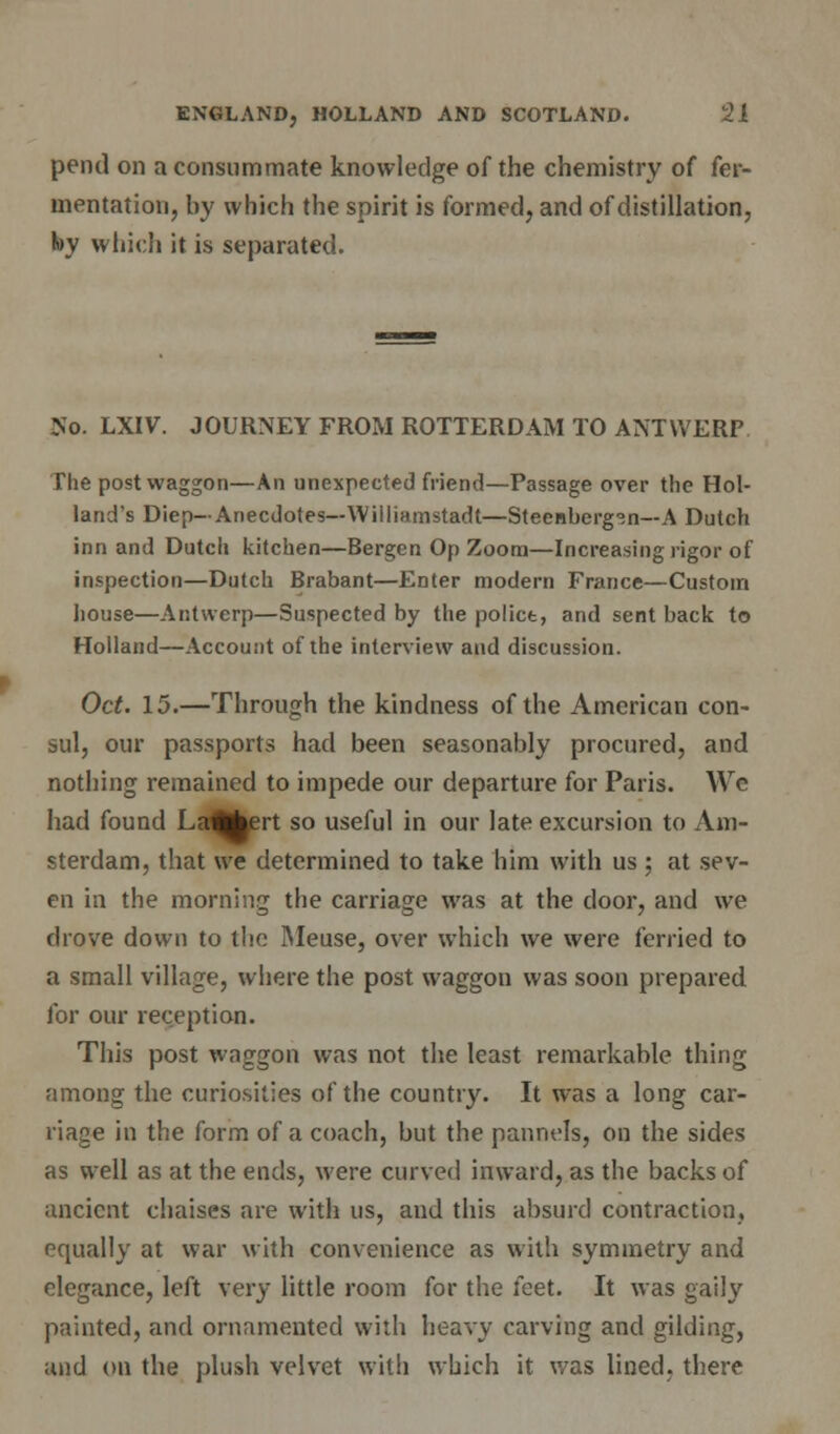 pend on a consummate knowledge of the chemistry of fer- mentation, by which the spirit is formed, and of distillation, by which it is separated. No. LXIV. JOURNEY FROM ROTTERDAM TO ANTWERP The post waggon—An unexpected friend—Passage over the Hol- land's Diep— Anecdotes—Williamstsdt—Steenberg^n—A Dutch inn and Dutch kitchen—Bergen Op Zoom—Increasing rigor of inspection—Dutch Brabant—Enter modern France—Custom house—Antwerp—Suspected by the police, and sent back to Holland—Account of the interview and discussion. Oct. 15.—Through the kindness of the American con- sul, our passports had been seasonably procured, and nothing remained to impede our departure for Paris. We had found Laflfcert so useful in our late excursion to Am- sterdam, that we determined to take him with us ; at sev- en in the morning the carriage was at the door, and we drove down to the Meuse, over which we were ferried to a small village, where the post waggon was soon prepared for our reception. This post waggon was not the least remarkable thing among the curiosities of the country. It was a long car- riage in the form of a coach, but the pannels, on the sides as well as at the ends, were curved inward, as the backs of ancient chaises are with us, and this absurd contraction, equally at war with convenience as with symmetry and elegance, left very little room for the feet. It was gaily painted, and ornamented with heavy carving and gilding, and on the plush velvet with which it was lined, there