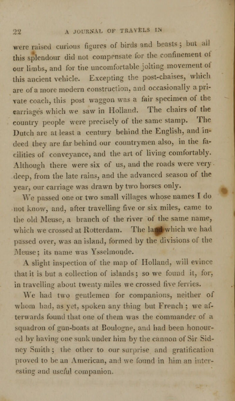 were raised curious figures of birds and beasts; but all this splendour did not compensate for the confinement of our limbs, and for the uncomfortable jolting movement of this ancient vehicle. Excepting the post-chaises, which are of a more modern construction, and occasionally a pri- vate coach, this post waggon was a fair specimen of the carriage's which we saw in Holland. The chairs of the country people were precisely of the same stamp. The Dutch are at least a century behind the English, and in- deed they are far behind our countrymen also, in the fa- cilities of conveyance, and the art of living comfortably. Although there were six of us, and the roads were very deep, from the late rains, and the advanced season of the year, our carriage was drawn by two horses only. We passed one or two small villages whose names I do not know, and, after travelling five or six miles, came to the old Meuse, a branch of the river of the same name, which we crossed at Rotterdam. The la^which we had passed over, was an island, formed by the divisions of the .Meuse; its name was Ysselmonde. A slight inspection of the map of Holland, will evince that it is but a collection of islands; so we found it, for. in travelling about twenty miles we crossed five ferries. We had two gentlemen for companions, neither of whom had. as yet, spoken any thing but French ; we af- terwards found that one of them was the commander of a squadron of gun-boats at Boulogne, and had been honour- ed by having one sunk under him by the cannon of Sir Sid- ney Smith ; die other to our surprise and gratification proved to be an American, and we found in him an inter- esting and useful companion.