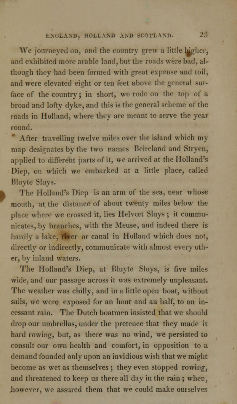 We journeyed on, and the country grew a little higher, and exhibited more arable land, but the roads were bad, al- though they had been formed with great expense and toil, and were elevated eight or ten feet above the general sur- face of the country; in short, we rode on the top of a broad and lofty dyke, and this is the general scheme of the roads in Holland, where they are meant to serve the year round. After travelling twelve miles over the island which my map designates by the two names Beireland and Stryen, applied to different parts of it, we arrived at the Holland's Diep, on which we embarked at a little place, called Bluyte Sluys. The Holland's Diep is an arm of the sea, near whose mouth, at the distance of about twenty miles below the place where we crossed it, lies Helvcct Sluys; it commu- nicates, by branches, with the Meuse, and indeed there is hardly a lake, fltoer or canal in Holland which does not, directly or indirectly, communicate with almost every oth- er, by inland waters. The Holland's Diep, at Bluyte Sluys, is five miles wide, and our passage across it was extremely unpleasant. The weather was chilly, and in a little open boat, without sails, we were exposed for an hour and an half, to an in- cessant rain. The Dutch boatmen insisted that we should drop our umbrellas, under the pretence that they made it hard rowing, but, as there was no wind, we persisted to consult our own health and comfort, in opposition to a demand founded only upon an invidious wish that we might become as wet as themselves ; they even stopped rowing, and threatened to keep us there all day in the rain ; when, however, we assured them that we could make outselves