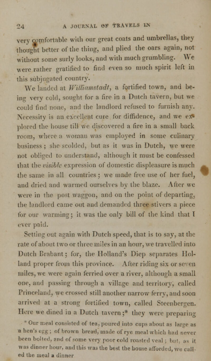 very comfortable with our great coats and umbrellas, they thought better of the thing, and plied the oars again, not without some surly looks, and with much grumbling. We were rather gratified to find even so much spirit left in this subjugated country. We landed at Williamsladt, a fortified town, and be- ing very cold, sought for a fire in a Dutch tavern, but we could find none, and the landlord refused to furnish any. Necessity is an exrcik'nt cure for diffidence, and we ex* plored the house till we discovered a fire in a small back room, where a woman was employed in some culinary business; she scolded, but as it was in Dutch, we were not obliged to understand, although it must be confessed that the visible expression of domestic displeasure is much the same in all countries ; we made free use of her fuel, and dried and wanned ourselves by the blaze. After we were in the post waggon, and on the point of departing, the landlord came out and demanded three stivers a piece for our warming; it was the only bill of the kind that T ever paid. Setting out again with Dutch speed, that is to say, at the rate of about two or three miles in an hour, we travelled into Dutch Brabant; for, the Holland's Diep separates Hol- land proper from this province. After riding six or seven miles, we were again ferried over a river, although a small one, and passing through a village and territory, called Princeland7 we crossed still another narrow ferry, and soon arrived at a strong fortified town, called Steenbergen. Hvjre we dined in a Dutch tavern;* they were preparing * Our rr.eal consisted of tea, poured into cups about as largo as a hen's egg ; of brown bread, made of rye meal which had never been bolted, and of some very poor eold roasted veal; but, ;., it was dinner hour, and this was the best the house afforded, we call- ed the meal a dinner