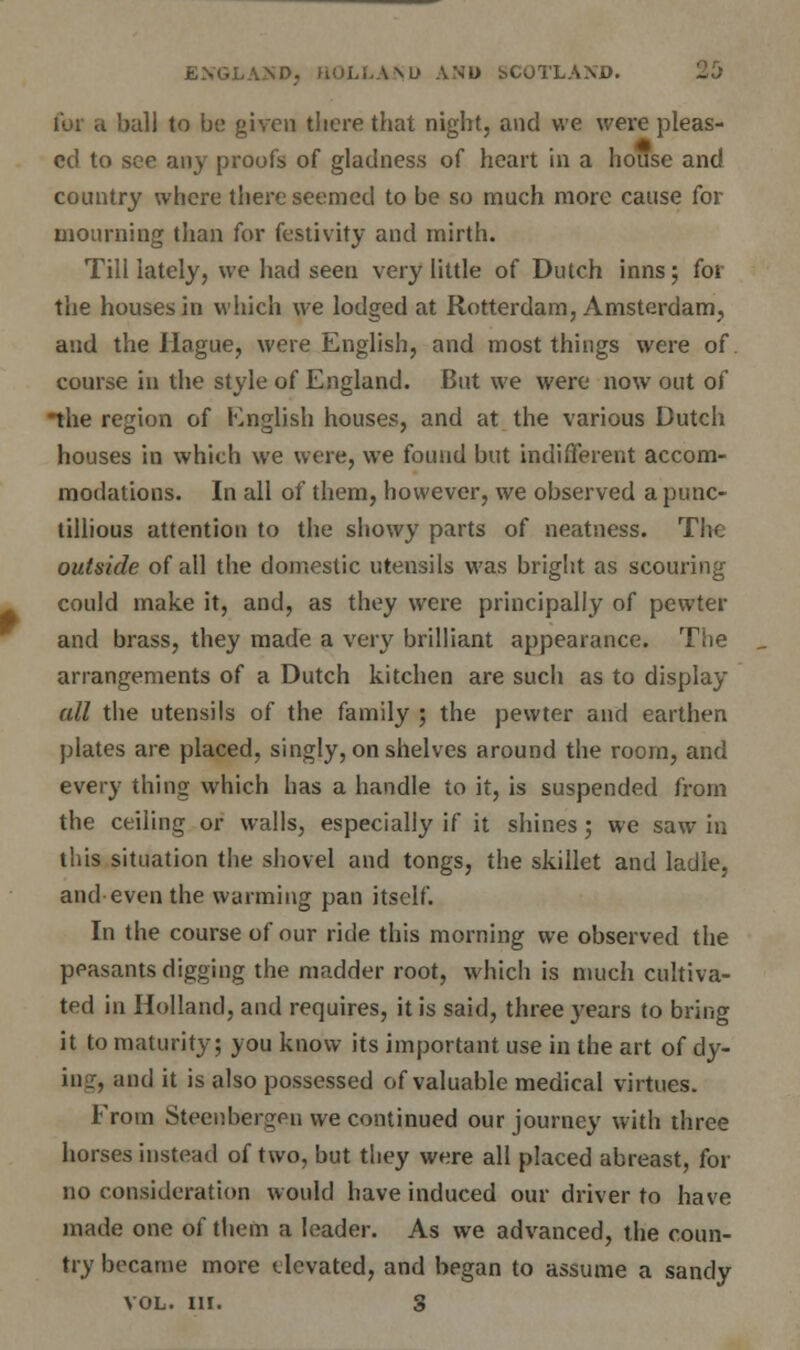 far a ball to bo given there that night, and we were pleas- ed to see any proofs of gladness of heart in a house and country where there seemed to be so much more cause for mourning than for festivity and mirth. Till lately, we had seen very little of Dutch inns; for the houses in which we lodged at Rotterdam, Amsterdam, and the Hague, were English, and most things were of course in the style of England. But we were now out of the region of English houses, and at the various Dutch houses in which we were, we found but indifferent accom- modations. In all of them, however, we observed a punc- tillious attention to the showy parts of neatness. The outside of all the domestic utensils was bright as scouring could make it, and, as they were principally of pewter and brass, they made a very brilliant appearance. The arrangements of a Dutch kitchen are such as to display all the utensils of the family ; the pewter and earthen plates are placed, singly, on shelves around the room, and every thing which has a handle to it, is suspended from the ceiling or walls, especially if it shines; we saw in this situation the shovel and tongs, the skillet and ladle, and even the warming pan itself. In the course of our ride this morning we observed the peasants digging the madder root, which is much cultiva- ted in Holland, and requires, it is said, three years to bring it to maturity; you know its important use in the art of dy- ing, and it is also possessed of valuable medical virtues. From Steenbergpu we continued our journey with three horses instead of two, but they were all placed abreast, for no consideration would have induced our driver to have made one of them a leader. As we advanced, the coun- try became more elevated, and began to assume a sandy VOL. III. 3