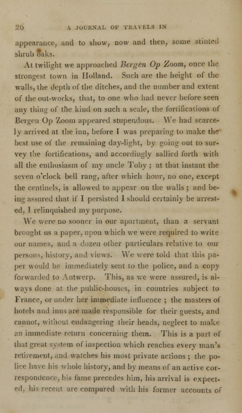appearance, and to show, now and then, some Btii shrub oaks. At twilight we approached Bo gen Op Zoom, once the strongest town in Holland. Such are the height of the walls, the depth of the ditches, and the number and extent of the out-works, that, to one who had never before seen any thing of the kind on such a scale, the fortifications of Bergen Op Zoom appeared stupendous. We had scarce- ly arrived at the inn, before I was preparing to make the best use of the remaining day-light, by going out to sur- vey the fortifications, and accordingly sallied forth with all the enthusiasm of my uncle Toby ; at that instant the seven o'clock bell rang, after which hour, no one, except the centinels, is allowed to appear on the walls ; and be- ing assured that if I persisted I should certainly be arrest- ed, I relinquished my purpose. We were no sooner in our apartment, than a servant brought us a paper, upon which we were required to write our names, and a dozen other particulars relative to out persons, history, and views. We were told that this pa- per would be immediately sent to the police, and a copy forwarded to Antwerp. This, as we were assured, is al- ways done at the public-houses, in countries subject to France, or under her immediate influence ; the masters of hotels and inns are made responsible for their guests, and cannot, wkbout endangering their heads, neglect to make an immediate return concerning them. This is a part of that great system of inspection which reaches every man's retirement, and watches his most private actions ; the po- lice have his whole history, and by means of an active cor- respondence, his fame precedes him, his arrival is expect- ed, his recent are compared with his former accounts of