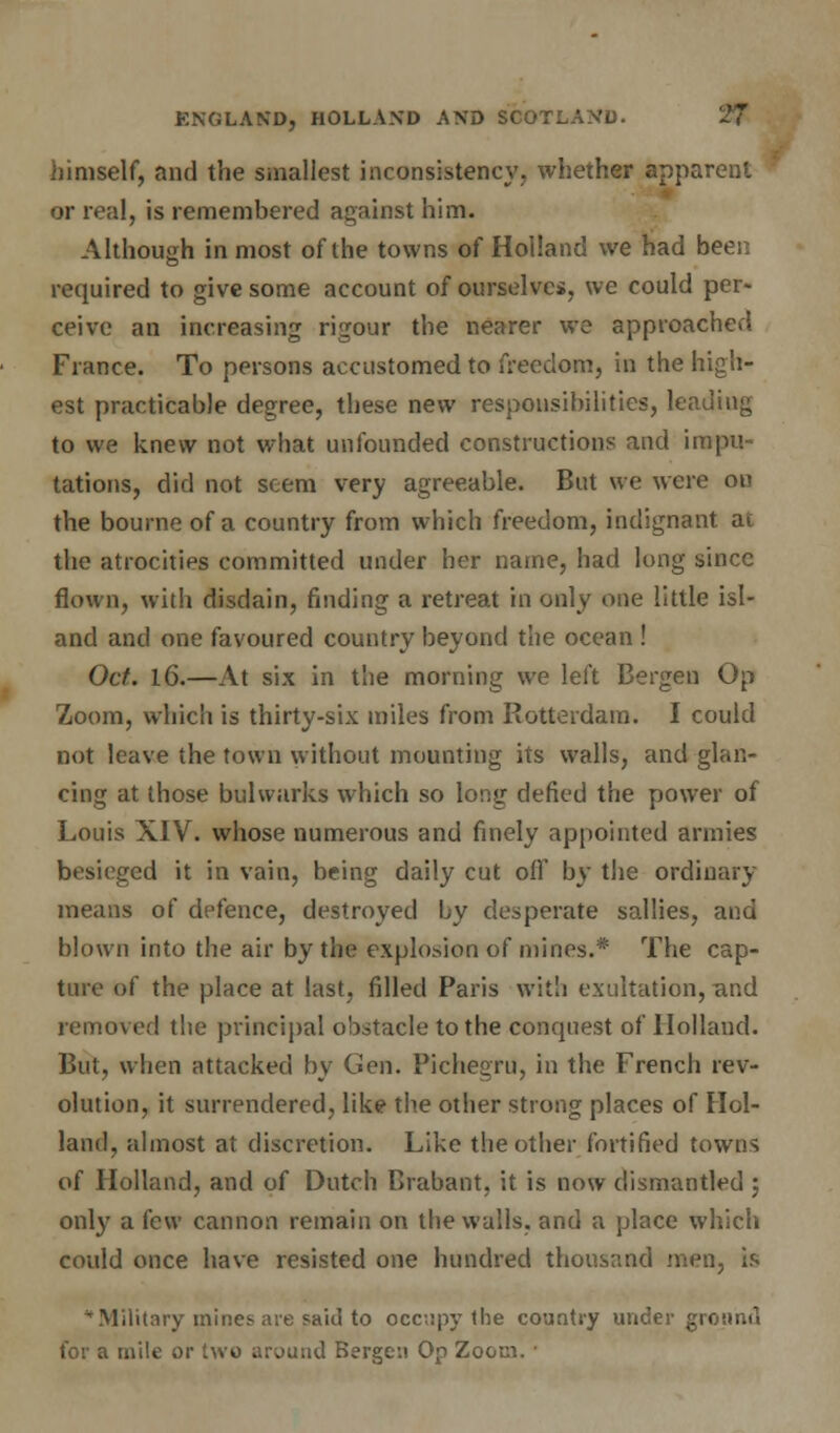 himself, and the smallest inconsistency, whether apparent or real, is remembered against him. Although in most of the towns of Holland we had been required to give some account of ourselves, we could per- ceive an increasing rigour the nearer we approached France. To persons accustomed to freedom, in the high- est practicable degree, these new responsibilities, leading to we knew not what unfounded constructions and impu- tations, did not seem very agreeable. But we were on the bourne of a country from which freedom, indignant at the atrocities committed under her name, had long since flown, with disdain, finding a retreat in only one little isl- and and one favoured country beyond the ocean ! Oct. 16.—At six in the morning we left Bergen Op Zoom, which is thirty-six miles from Rotterdam. I could not leave the town without mounting its walls, and glan- cing at those bulwarks which so long defied the power of Louis XIV. whose numerous and finely appointed armies besieged it in vain, being daily cut off by the ordinary means of defence, destroyed by desperate sallies, and blown into the air by the explosion of mines.* The cap- ture of the place at last, filled Paris with exultation, and removed the principal obstacle to the conquest of Holland. But, when attacked by Gen. Pichegru, in the French rev- olution, it surrendered, like the other strong places of Hol- land, almost at discretion. Like the other fortified towns of Holland, and of Dutch Brabant, it is now dismantled ; only a few cannon remain on the walls, and a place which could once have resisted one hundred thousand men, is * Military mines- are said to occupy the country under ground for a mile or two aruutid Bergen Op Zoom. ■