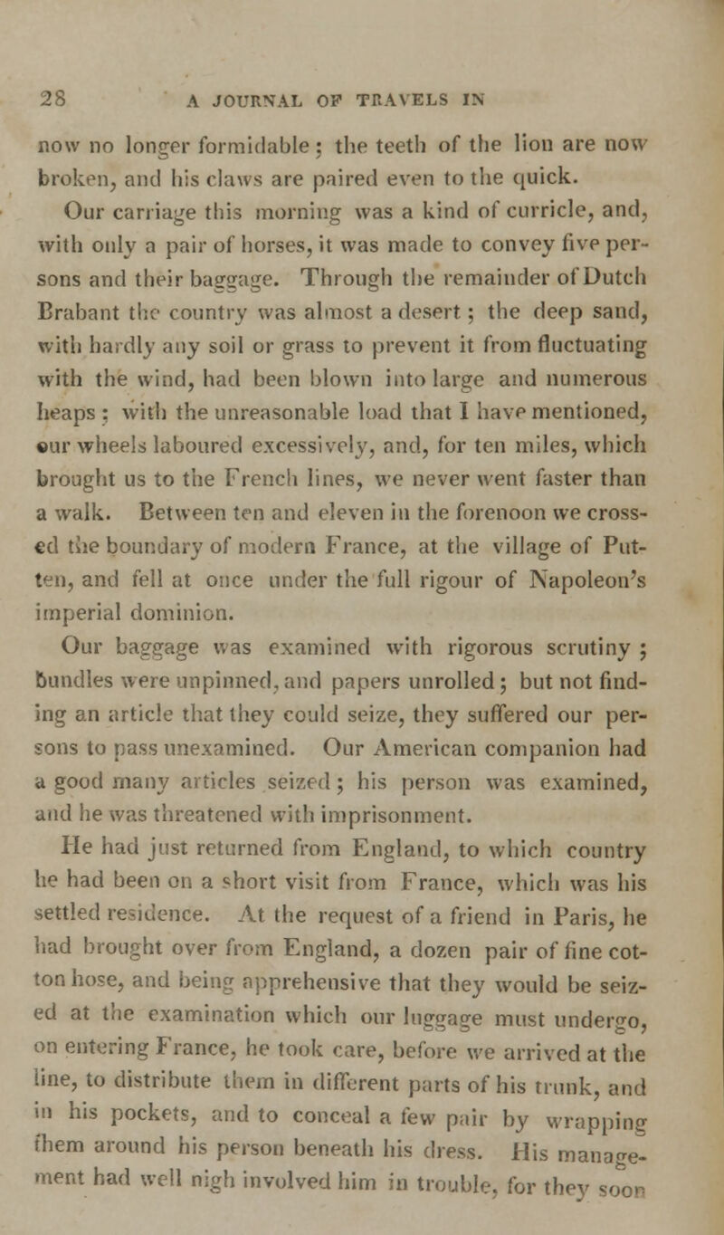 now no longer formidable; the teeth of the lion are now broken, and his claws are paired even to the quick. Our carriage tins morning was a kind of curricle, and, with only a pair of horses, it was made to convey five per- sons and their baggage. Through the remainder of Dutch Brabant the country was almost a desert; the deep sand, with hardly any soil or grass to prevent it from fluctuating with the wind, had been blown into large and numerous heaps : with the unreasonable load that I have mentioned, cur wheels laboured excessively, and, for ten miles, which brought us to the French lines, we never went faster than a walk. Between ten and eleven in the forenoon we cross- ed the boundary of modern France, at the village of Put- ten, and fell at once under the full rigour of Napoleon's imperial dominion. Our baggage was examined with rigorous scrutiny ; bundles were unpinned, and papers unrolled; but not find- ing an article that they could seize, they suffered our per- sons to pass unexamined. Our American companion had a good many articles seized; his person was examined, and he was threatened with imprisonment. He had just returned from England, to which country he had been on a short visit from France, which was his settled residence. At the request of a friend in Paris, he had brought over from England, a dozen pair of fine cot- ton hose, and being apprehensive that they would be seiz- ed at the examination which our luggage must undergo, on entering France, he took care, before we arrived at the line, to distribute them in different parts of his trunk, and in his pockets, and to conceal a few pair by wrapping them around his person beneath his dress. His manage- ment had well nigh involved him in trouble, for they so^or