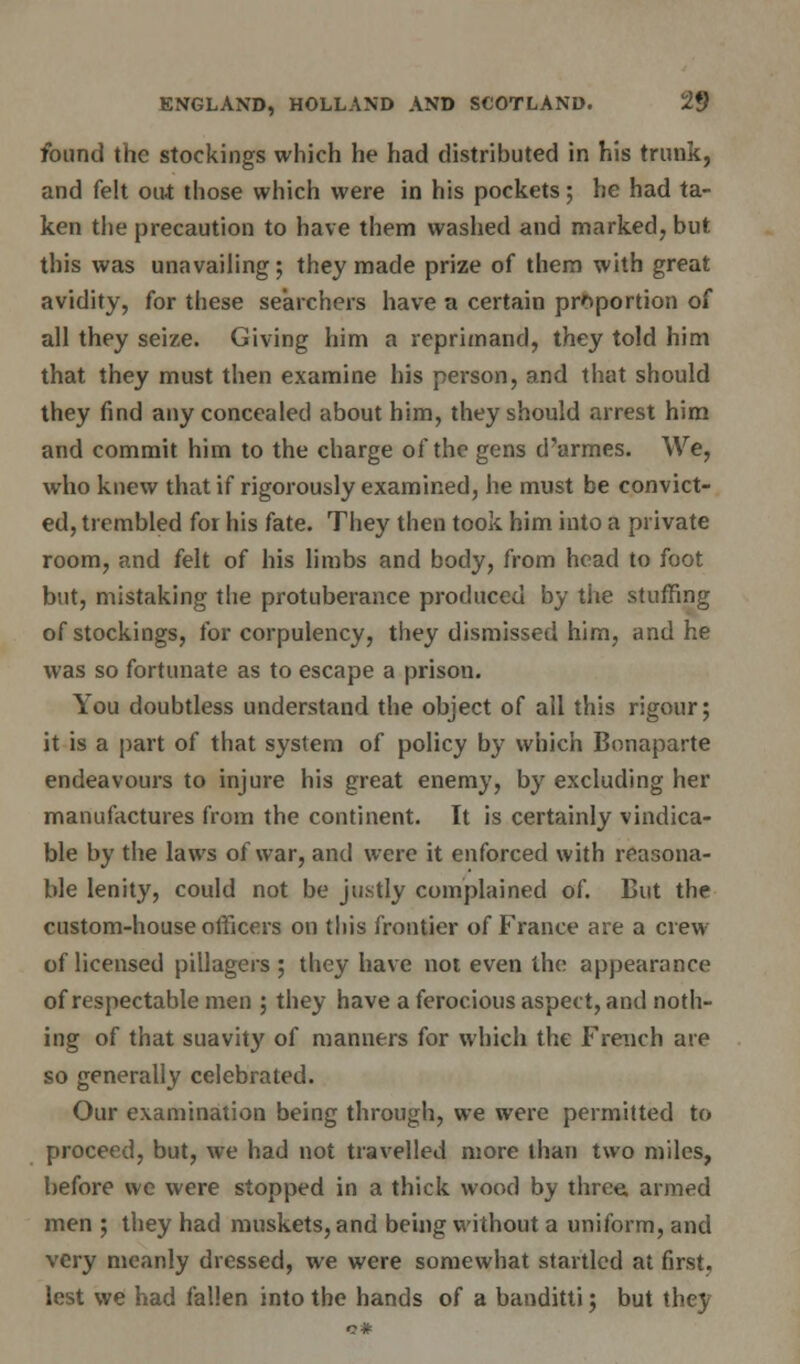 found the stockings which he had distributed in his trunk, and felt out those which were in his pockets; he had ta- ken the precaution to have them washed and marked, but this was unavailing ; they made prize of them with great avidity, for these searchers have a certain proportion of all they seize. Giving him a reprimand, they told him that they must then examine his person, and that should they find any concealed about him, they should arrest him and commit him to the charge of the gens d'armes. We, who knew that if rigorously examined, he must be convict- ed, trembled for his fate. They then took him into a private room, and felt of his limbs and body, from head to foot but, mistaking the protuberance produced by the stuffing of stockings, for corpulency, they dismissed him, and he was so fortunate as to escape a prison. You doubtless understand the object of all this rigour; it is a part of that system of policy by which Bonaparte endeavours to injure his great enemy, by excluding her manufactures from the continent. It is certainly vindica- te by the laws of war, and were it enforced with reasona- ble lenity, could not be justly complained of. Cut the custom-house officers on this frontier of France are a crew of licensed pillagers; they have not even the appearance of respectable men ; they have a ferocious aspect, and noth- ing of that suavity of manners for which the French are so generally celebrated. Our examination being through, we were permitted to proceed, but, we had not travelled more than two miles, before we were stopped in a thick wood by three, armed men ; they had muskets, and being without a uniform, and very meanly dressed, we were somewhat startled at first. lest we had fallen into the hands of a banditti; but they