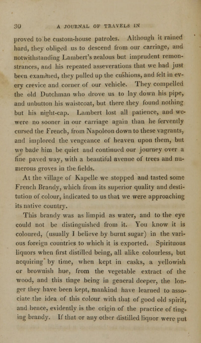 proved to be custom-house patroles. Although it rained hard, they obliged us to descend from our carriage, and notwithstanding Lambert's zealous but imprudent remon- strances, and his repeated asseverations that we had just been examined, they pulled up the cushions, and felt in ev- ery crevice and corner of our vehicle. They compelled the old Dutchman who drove us to lay down his pipe, and unbutton his waistcoat, but there they found nothing but his night-cap. Lambert lost all patience, and we- were no sooner in our carriage again than he fervently cursed the French, from Napoleon down to these vagrants, and implored the vengeance of heaven upon them, but we bade him be quiet and continued our journey over a fine paved way, with a beautiful avenue of trees and nu- merous groves in the fields. At the village of Kapelle we stopped and tasted some French Brandy, which from its superior quality and desti- tution of colour, indicated to us that we were approaching its native country. This brandy was as limpid as water, and to the eye could not be distinguished from it. You know it is coloured, (usually I believe by burnt sugar) in the vari- ous foreign countries to which it is exported. Spirituous liquors when first distilled being, all alike colourless, but acquiring' by time, when kept in casks, a yellowish or brownish hue, from the vegetable extract of the wood, and this tinge being in general deeper, the lon- ger they have been kept, mankind have learned to asso- ciate the idea of this colour with that of good old spirit, and hence, evidently is the origin of the practice of ting- ing brandy. If that or any other distilled liquor were put