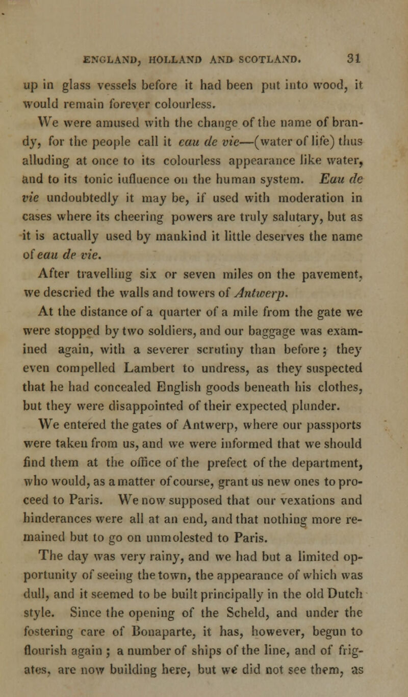 up in glass vessels before it had been put into wood, it would remain forever colourless. We were amused with the change of the name of bran- dy, for the people call it cau de vie—(water of life) thus alluding at once to its colourless appearance like water, and to its tonic iufluence on the human system. Eau de vie undoubtedly it may be, if used with moderation in cases where its cheering powers are truly salutary, but as it is actually used by mankind it little deserves the name of eau de vie. After travelling six or seven miles on the pavement, we descried the walls and towers of Antwerp. At the distance of a quarter of a mile from the gate we were stopped by two soldiers, and our baggage was exam- ined again, with a severer scrutiny than before; they even compelled Lambert to undress, as they suspected that he had concealed English goods beneath his clothes, but they were disappointed of their expected plunder. We entered the gates of Antwerp, where our passports were taken from us, and we were informed that we should find them at the office of the prefect of the department, who would, as a matter of course, grant us new ones to pro- ceed to Paris. We now supposed that our vexations and hinderances were all at an end, and that nothing more re- mained but to go on unmolested to Paris. The day was very rainy, and we had but a limited op- portunity of seeing the town, the appearance of which was dull, and it seemed to be built principally in the old Dutch style. Since the opening of the Scheld, and under the fostering care of Bonaparte, it has, however, begun to flourish again ; a number of ships of the line, and of frig- ates, are now building here, but wc did not see them, as