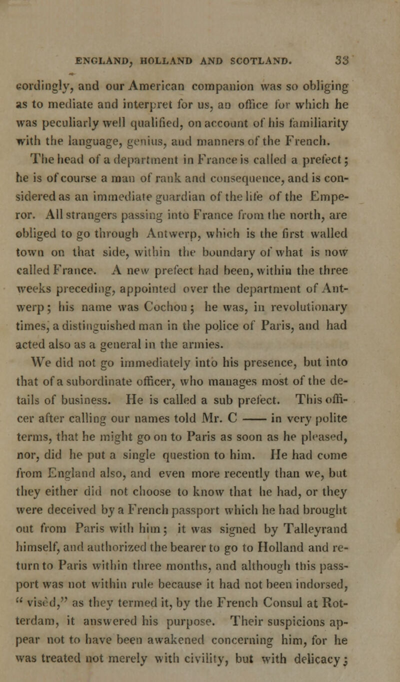 tordingly, and our American companion was so obliging as to mediate and interpret for us, an office for which he was peculiarly well qualified, on account of his familiarity with the language, genius, aud manners of the French. The head of a department in France is called a prefect; he is of course a man of rank and consequence, and is con- sidered as an immediate guardian of the life of the Empe- ror. All strangers passing into France from the north, are obliged to go through Antwerp, which is the first walled town on that side, within the boundary of what is now called France. A new prefect had been, within the three weeks preceding, appointed over the department of Ant- werp ; his name was Cochon; he was, in revolutionary times, a distinguished man in the police of Paris, and had acted also as a general in the armies. We did not go immediately into his presence, but into that of a subordinate officer, who manages most of the de- tails of business. He is called a sub prefect. This offi- cer after calling our names told Mr. C in very polite terms, that he might go on to Paris as soon as he pleased, nor, did he put a single question to him. He had come from England also, and even more recently than we, but they either did not choose to know that he had, or they were deceived by a French passport which he had brought out from Paris with him; it was signed by Talleyrand himself, and authorized the bearer to go to Holland and re- turn to Paris within three months, and although this pass- port was not within rule because it had not been indorsed, vised, as they termed it, by the French Consul at Rot- terdam, it answered his purpose. Their suspicions ap- pear not to have been awakened concerning him, for he was treated not merely with civility, but with delicacy;
