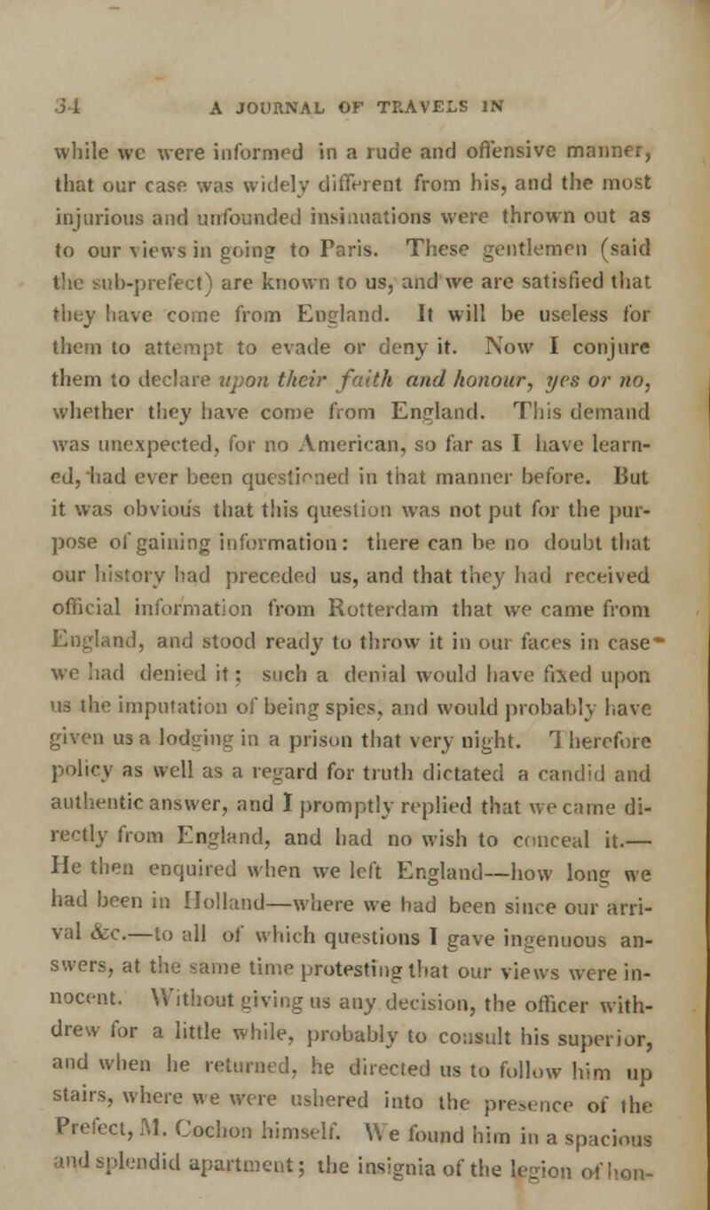 while wc were informed in a rude and offensive manner, that our case was widely different from his, and the most injurious and unfounded insinuations were thrown out as to our views in going to Paris. These gentlemen (said the sub-prefect) are known to us, and we are satisfied that they have come from England. It will be useless for them to attempt to evade or deny it. Now I conjure them to declare upon their faith and honour, ?jcs or no, whether they have come from England. This demand Avas unexpected, for no American, so far as I have learn- ed, had ever been questioned in that manner before. But it was obvious that this question was not put for the pur- pose of gaining information : there can be no doubt that our history bad preceded us, and that they had received official information from Rotterdam that we came from England, and stood ready to throw it in our faces in case- we had denied it; such a denial would have fixed upon us the imputation of being spies, and would probably have given us a lodging in a prison that very night. 1 herefore policy as well as a regard for truth dictated a candid and authentic answer, and I promptly replied that we came di- rectly from England, and had no wish to conceal it.— He then enquired when we left England—how long we had been in Holland—where we had been since our arri- val &c.—to all of which questions 1 gave ingenuous an- swers, at the same time protesting that our views were in- nocent. Without giving us any decision, the officer with- drew for a little while, probably to consult his superior, and when he returned, he directed us to follow him up stairs, where we were ushered into the presence of the Prefect, M. Cochon himself. We found him in a spacious and splendid apartment; the insignia of the legion of hon-