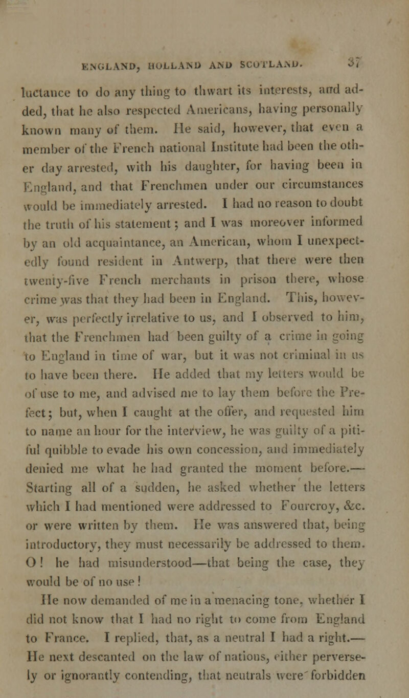 luctance to do any thing to thwart its interests, arrd ad- ded, that he also respected Americans, having personally known many of them. He said, however, that even a member of the French national Institute had been the oth- er day arrested, with his daughter, for having been in England, and that Frenchmen under our circumstances would be immediately arrested. I had no reason to doubt (he truth of his statement; and I was moreover informed by an old acquaintance, an American, whom I unexpect- edly found resident in Antwerp, that there were then twenty-five French merchants in prison there, whose crime was that they had been in England. This, howev- er, was perfectly irrelative to us, and I observed to him, that the Frenchmen had been guilty of a crime in going to England in time of war, but it was not criminal in us to have been there. He added that my letters would be of use to me, and advised me to lay them before the Pre- fect; but, when I caught at the offer, and requested him to name an hour for the interview, he was guilty of a piti- ful quibble to evade his own concession, and immediately denied me what he had granted the moment before.— Starting all of a sudden, he asked whether the letters which I had mentioned were addressed to Fourcroy, &c. or were written by them. He was answered that, being introductory, they must necessarily be addressed to them. 0 ! he had misunderstood—that being the case, they would be of no use ! He now demanded of me in a menacing tone, whether I did not know that I had no right to come from England to France. I replied, that, as a neutral I had a right.— He next descanted on the law of nations, either perverse- ly or ignorantly contending, that neutrals were'forbidden