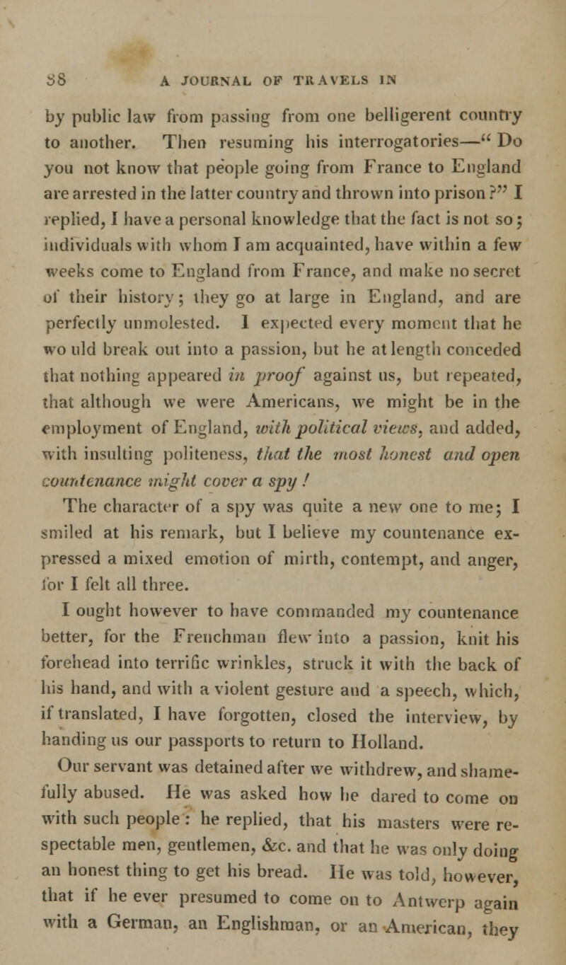 by public law from passing from one belligerent country to another. Then resuming his interrogatories— Do you not know that people going from France to England are arrested in the latter country and thrown into prison ? I replied, I have a personal knowledge that the fact is not so; individuals with whom I am acquainted, have within a few weeks come to England from France, and make no secret of their history; they go at large in England, and are perfectly unmolested. 1 expected every moment that he wo uld break out into a passion, but he at length conceded that nothing appeared in proof against us, but repeated, that although we were Americans, we might be in the employment of England, with political views, and added, with insulting politeness, that the most honest and open ::ou?itenance might cover a spy ! The character of a spy was quite a new one to me; I smiled at his remark, but I believe my countenance ex- pressed a mixed emotion of mirth, contempt, and anger, for I felt all three. I ought however to have commanded my countenance better, for the Frenchman flew into a passion, knit his forehead into terrific wrinkles, struck it with the back of his hand, and with a violent gesture and a speech, which, if translated, I have forgotten, closed the interview, by handing us our passports to return to Holland. Our servant was detained after we withdrew, and shame- fully abused. He was asked how he dared to come on with such people : he replied, that his masters were re- spectable men, gentlemen, &c. and that he was only doing an honest thing to get his bread. He was told, however, that if he ever presumed to come on to Antwerp again with a German, an Englishman, or an American, they