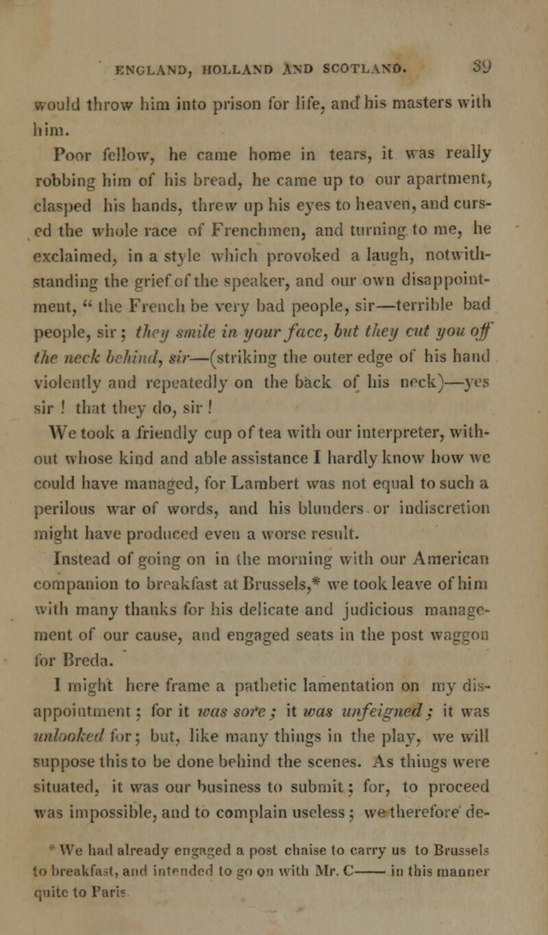 Id throw him into prison for life, and his masters with him. Poor fellow, he came home in tears, it was really robbing him of his bread, he came up to our apartment, clasped his hands, threw up his eyes to heaven, and curs- ed the whole race of Frenchmen, and turning, to me, he exclaimed, in a style which provoked a laugh, notwith- standing the grief of the speaker, and our own disappoint- ment,  the French be very bad people, sir—terrible bad people, sir ; they smile in your face, but they cut you ojf the neck behind, sir—(striking the outer edge of his hand violently and repeatedly on the back of his neck)—yes sir ! that they do, sir ! We took a friendly cup of tea with our interpreter, with- out whose kind and able assistance I hardly know how we could have managed, for Lambert was not equal to such a perilous war of words, and his blunders or indiscretion might have produced even a worse result. Instead of going on in the morning with our American companion to breakfast at Brussels,* we took leave of him with many thanks for his delicate and judicious manage- ment of our cause, and engaged seats in the post waggon for Breda. I might here frame a pathetic lamentation on my dis- appointment; for it was sofe; it was unfeigned; it was unlooked for; but, like many things in the play, we will suppose this to be done behind the scenes. As things were situated, it was our business to submit; for, to proceed was impossible, and to complain useless ; we therefore de- • We had already engaged a post chaise to carry us to Brussels to breakfast, and intended to go on with Mr. C in this manner quite to Pari?